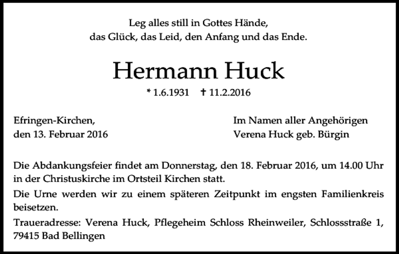 <p>Leg alles still in Gottes Hände,<br />das Glück, das Leid, den Anfang und das Ende.</p><p>Hermann Huck<br />* 1.6.1931<br />Efringen-Kirchen,<br />den 13. Februar 2016</p><p> 11.2.2016<br />Im Namen aller Angehörigen<br />Verena Huck geb. Bürgin</p><p>Die Abdankungsfeier findet am Donnerstag, den 18. Februar 2016, um 14.00 Uhr<br />in der Christuskirche im Ortsteil Kirchen statt.<br />Die Urne werden wir zu einem späteren Zeitpunkt im engsten Familienkreis<br />beisetzen.<br />Traueradresse: Verena Huck, Pflegeheim Schloss Rheinweiler, Schlossstraße 1,<br />79415 Bad Bellingen</p>