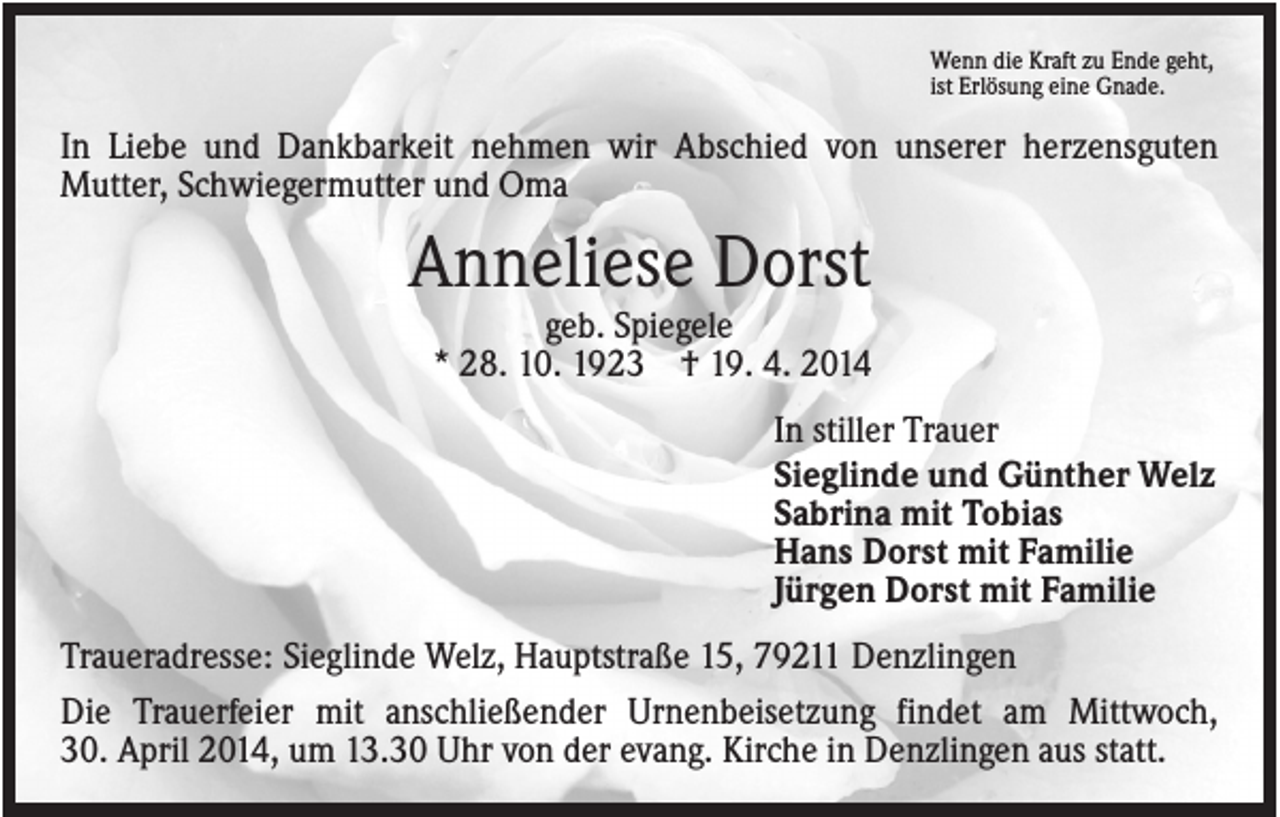 <p>Wenn die Kraft zu Ende geht,<br />ist Erlösung eine Gnade.</p><p>In Liebe und Dankbarkeit nehmen wir Abschied von unserer herzensguten<br />Mutter, Schwiegermutter und Oma</p><p>Anneliese Dorst<br />geb. Spiegele<br />* 28. 10. 1923 † 19. 4. 2014<br />In stiller Trauer<br />Sieglinde und Günther Welz<br />Sabrina mit Tobias<br />Hans Dorst mit Familie<br />Jürgen Dorst mit Familie<br />Traueradresse: Sieglinde Welz, Hauptstraße 15, 79211 Denzlingen<br />Die Trauerfeier mit anschließender Urnenbeisetzung findet am Mittwoch,<br />30. April 2014, um 13.30 Uhr von der evang. Kirche in Denzlingen aus statt.</p>
