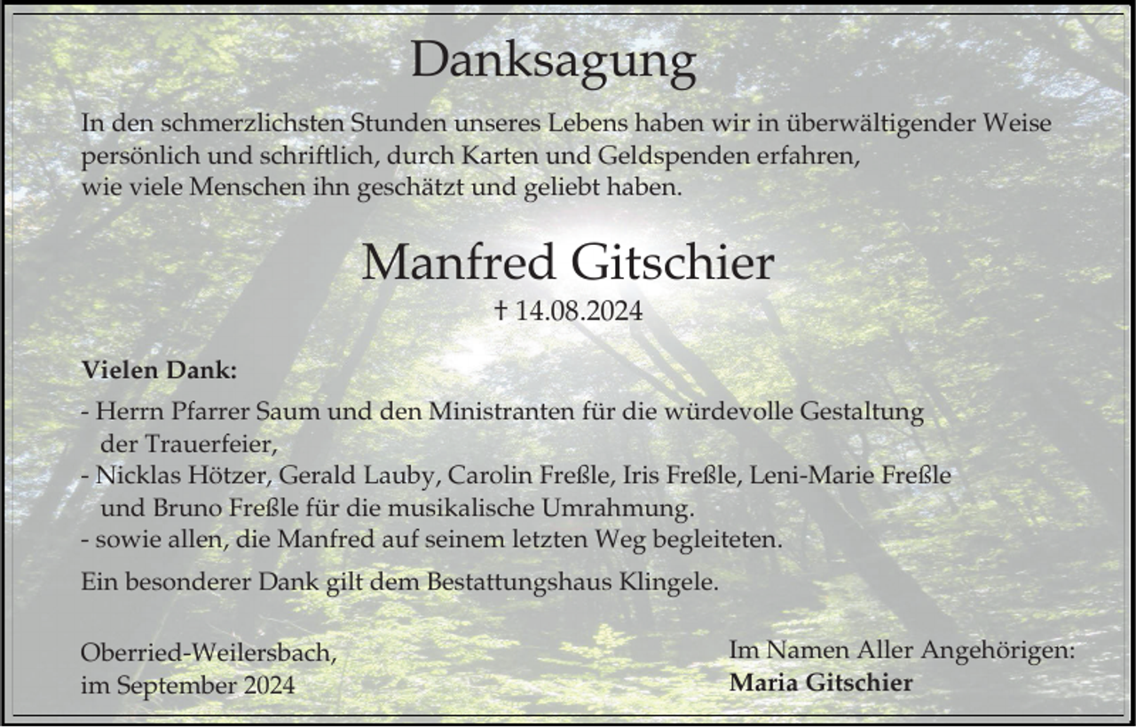 <p>Danksagung<br />In den schmerzlichsten Stunden unseres Lebens haben wir in überwältigender Weise<br />persönlich und schriftlich, durch Karten und Geldspenden erfahren,<br />wie viele Menschen ihn geschätzt und geliebt haben.</p><p>Manfred Gitschier<br />† 14.08.2024<br />Vielen Dank:<br />- Herrn Pfarrer Saum und den Ministranten für die würdevolle Gestaltung<br />der Trauerfeier,<br />- Nicklas Hötzer, Gerald Lauby, Carolin Freßle, Iris Freßle, Leni-Marie Freßle<br />und Bruno Freßle für die musikalische Umrahmung.<br />- sowie allen, die Manfred auf seinem letzten Weg begleiteten.<br />Ein besonderer Dank gilt dem Bestattungshaus Klingele.<br />Oberried-Weilersbach,<br />im September 2024</p><p>Im Namen Aller Angehörigen:<br />Maria Gitschier</p>