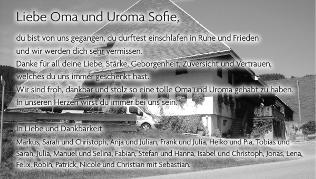 <p>Liebe Oma und Uroma Sofie,<br />du bist von uns gegangen, du durftest einschlafen in Ruhe und Frieden<br />und wir werden dich sehr vermissen.<br />Danke für all deine Liebe, Stärke, Geborgenheit, Zuversicht und Vertrauen,<br />welches du uns immer geschenkt hast.<br />Wir sind froh, dankbar und stolz so eine tolle Oma und Uroma gehabt zu haben.<br />In unseren Herzen wirst du immer bei uns sein.<br />In Liebe und Dankbarkeit<br />Markus, Sarah und Christoph, Anja und Julian, Frank und Julia, Heiko und Pia, Tobias und<br />Sarah, Julia, Manuel und Selina, Fabian, Stefan und Hanna, Isabel und Christoph, Jonas, Lena,<br />Felix, Robin, Patrick, Nicole und Christian mit Sebastian.</p>