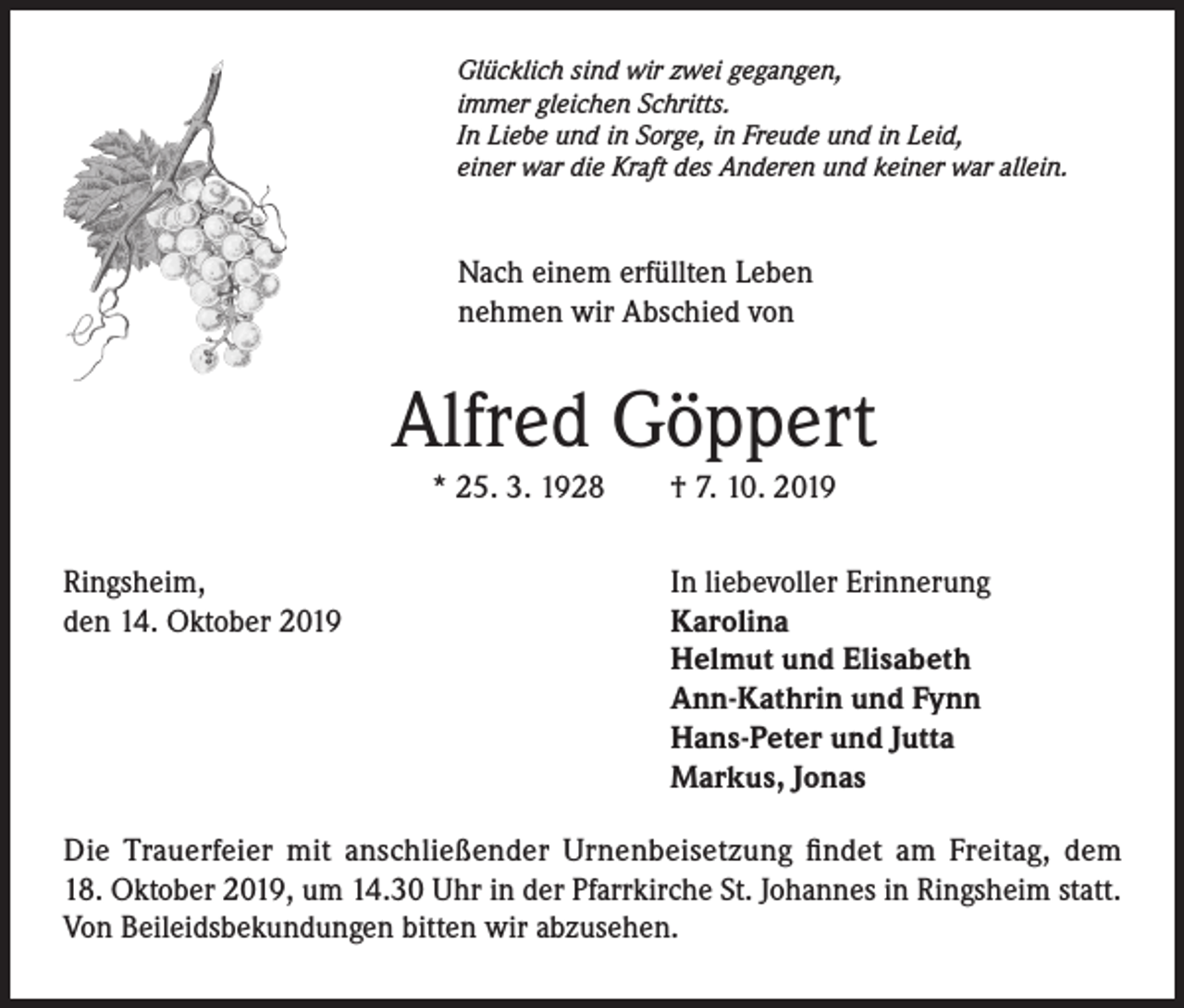 <p>Glücklich sind wir zwei gegangen,<br />immer gleichen Schritts.<br />In Liebe und in Sorge, in Freude und in Leid,<br />einer war die Kraft des Anderen und keiner war allein.</p><p>Nach einem erfüllten Leben<br />nehmen wir Abschied von</p><p>Alfred Göppert<br />* 25. 3. 1928<br />Ringsheim,<br />den 14. Oktober 2019</p><p>† 7. 10. 2019<br />In liebevoller Erinnerung<br />Karolina<br />Helmut und Elisabeth<br />Ann-Kathrin und Fynn<br />Hans-Peter und Jutta<br />Markus, Jonas</p><p>Die Trauerfeier mit anschließender Urnenbeisetzung findet am Freitag, dem<br />18. Oktober 2019, um 14.30 Uhr in der Pfarrkirche St. Johannes in Ringsheim statt.<br />Von Beileidsbekundungen bitten wir abzusehen.</p>