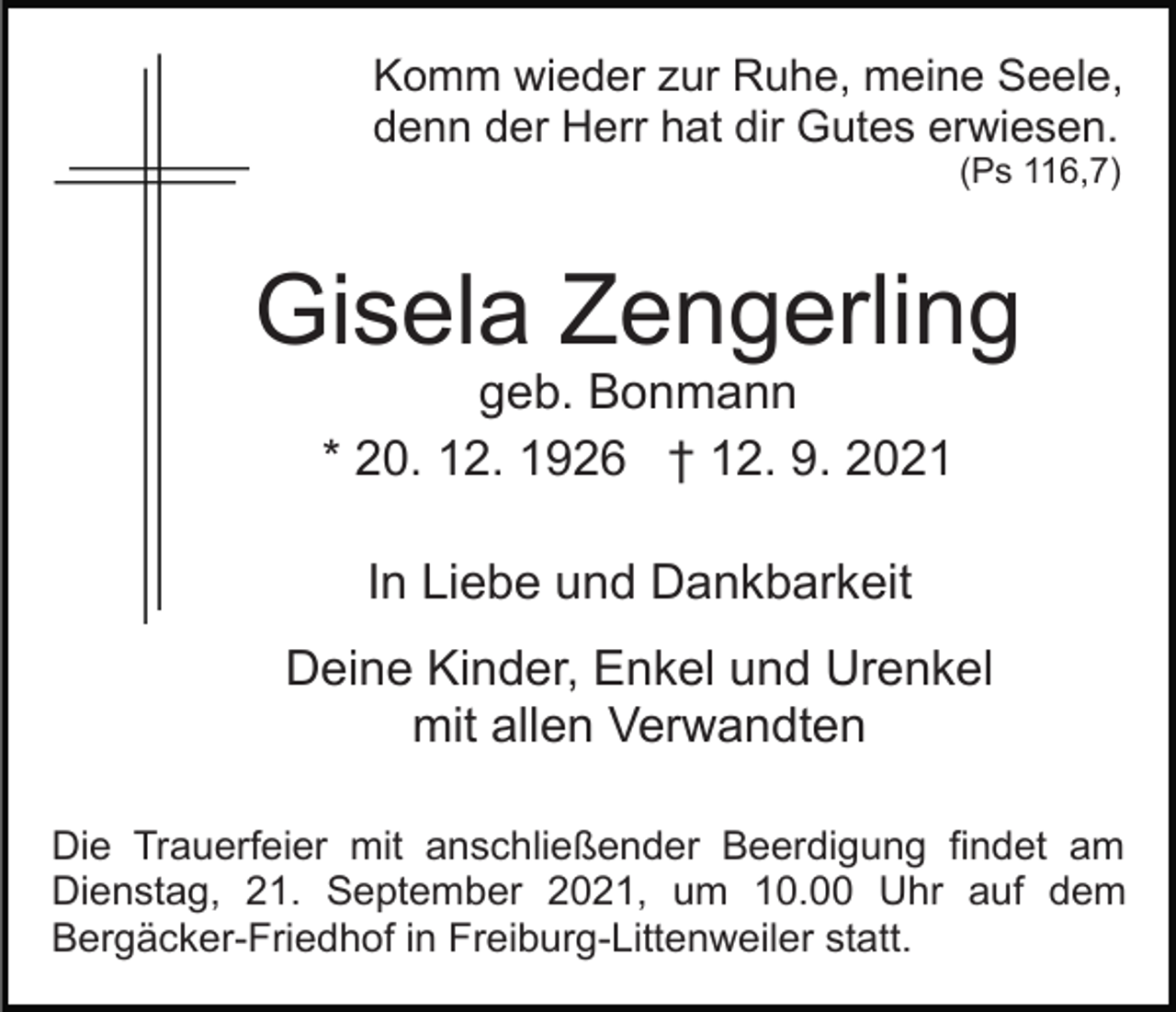 <p>Komm wieder zur Ruhe, meine Seele,<br />denn der Herr hat dir Gutes erwiesen.<br />(Ps 116,7)</p><p>Gisela Zengerling<br />geb. Bonmann<br />* 20. 12. 1926 † 12. 9. 2021<br />In Liebe und Dankbarkeit<br />Deine Kinder, Enkel und Urenkel<br />mit allen Verwandten<br />Die Trauerfeier mit anschließender Beerdigung findet am<br />Dienstag, 21. September 2021, um 10.00 Uhr auf dem<br />Bergäcker-Friedhof in Freiburg-Littenweiler statt.</p>