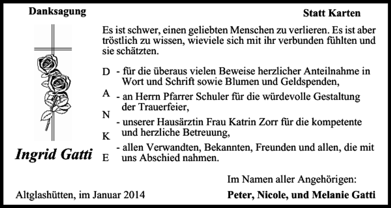 <p>Danksagung</p><p>Statt Karten<br />Es ist schwer, einen geliebten Menschen zu verlieren. Es ist aber<br />tröstlich zu wissen, wieviele sich mit ihr verbunden fühlten und<br />sie schätzten.</p><p>Ingrid Gatti</p><p>D - für die überaus vielen Beweise herzlicher Anteilnahme in<br />Wort und Schrift sowie Blumen und Geldspenden,<br />A - an Herrn Pfarrer Schuler für die würdevolle Gestaltung<br />der Trauerfeier,<br />N<br />- unserer Hausärztin Frau Katrin Zorr für die kompetente<br />K und herzliche Betreuung,<br />- allen Verwandten, Bekannten, Freunden und allen, die mit<br />E uns Abschied nahmen.</p><p>Altglashütten, im Januar 2014</p><p>Im Namen aller Angehörigen:<br />Peter, Nicole, und Melanie Gatti</p>
