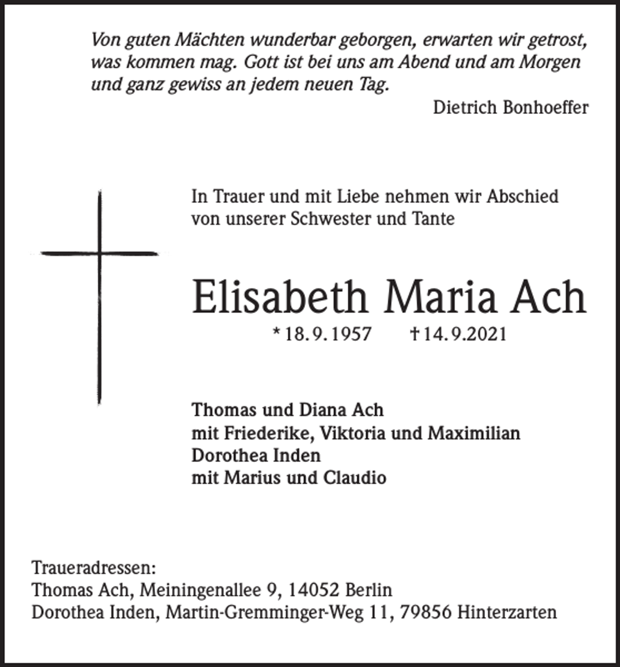 <p>Von guten Mächten wunderbar geborgen, erwarten wir getrost,<br />was kommen mag. Gott ist bei uns am Abend und am Morgen<br />und ganz gewiss an jedem neuen Tag.<br />Dietrich Bonhoeffer</p><p>In Trauer und mit Liebe nehmen wir Abschied<br />von unserer Schwester und Tante</p><p>Elisabeth Maria Ach<br />* 18. 9. 1957 † 14. 9.2021</p><p>Thomas und Diana Ach<br />mit Friederike, Viktoria und Maximilian<br />Dorothea Inden<br />mit Marius und Claudio</p><p>Traueradressen:<br />Thomas Ach, Meiningenallee 9, 14052 Berlin<br />Dorothea Inden, Martin-Gremminger-Weg 11, 79856 Hinterzarten</p>