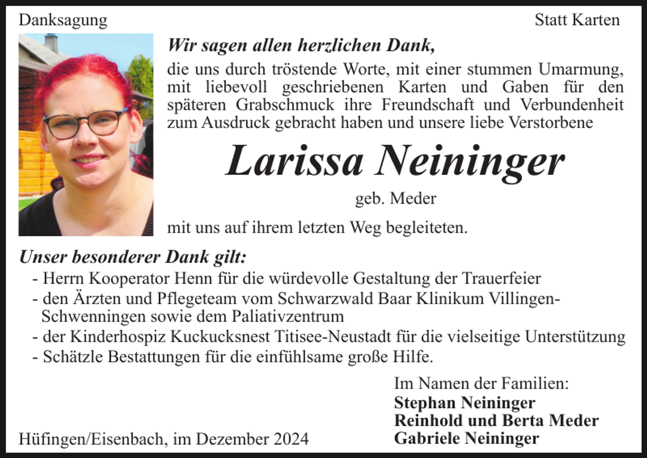 <p>Danksagung</p><p>Statt Karten</p><p>Wir sagen allen herzlichen Dank,<br />die uns durch tröstende Worte, mit einer stummen Umarmung,<br />mit liebevoll geschriebenen Karten und Gaben für den<br />späteren Grabschmuck ihre Freundschaft und Verbundenheit<br />zum Ausdruck gebracht haben und unsere liebe Verstorbene</p><p>Larissa Neininger<br />geb. Meder<br />mit uns auf ihrem letzten Weg begleiteten.</p><p>Unser besonderer Dank gilt:<br />- Herrn Kooperator Henn für die würdevolle Gestaltung der Trauerfeier<br />- den Ärzten und Pflegeteam vom Schwarzwald Baar Klinikum VillingenSchwenningen sowie dem Paliativzentrum<br />- der Kinderhospiz Kuckucksnest Titisee-Neustadt für die vielseitige Unterstützung<br />- Schätzle Bestattungen für die einfühlsame große Hilfe.</p><p>Hüfingen/Eisenbach, im Dezember 2024</p><p>Im Namen der Familien:<br />Stephan Neininger<br />Reinhold und Berta Meder<br />Gabriele Neininger</p>