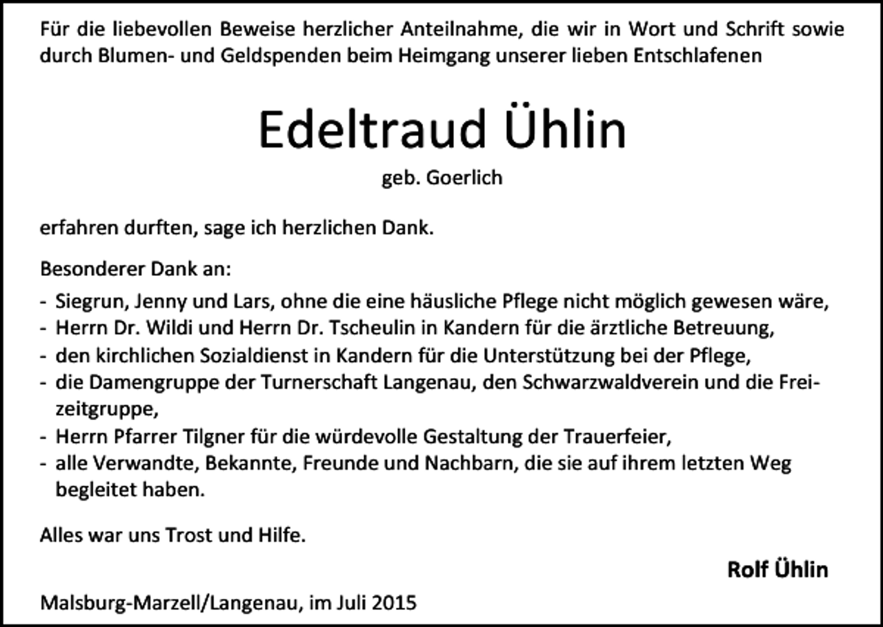 <p>Für die liebevollen Beweise herzlicher Anteilnahme, die wir in Wort und Schrift sowie<br />durch Blumen- und Geldspenden beim Heimgang unserer lieben Entschlafenen</p><p>Edeltraud Ühlin<br />geb. Goerlich</p><p>erfahren durften, sage ich herzlichen Dank.<br />Besonderer Dank an:<br />- Siegrun, Jenny und Lars, ohne die eine häusliche Pflege nicht möglich gewesen wäre,<br />- Herrn Dr. Wildi und Herrn Dr. Tscheulin in Kandern für die ärztliche Betreuung,<br />- den kirchlichen Sozialdienst in Kandern für die Unterstützung bei der Pflege,<br />- die Damengruppe der Turnerschaft Langenau, den Schwarzwaldverein und die Freizeitgruppe,<br />- Herrn Pfarrer Tilgner für die würdevolle Gestaltung der Trauerfeier,<br />- alle Verwandte, Bekannte, Freunde und Nachbarn, die sie auf ihrem letzten Weg<br />begleitet haben.<br />Alles war uns Trost und Hilfe.</p><p>Rolf Ühlin<br />Malsburg-Marzell/Langenau, im Juli 2015</p>