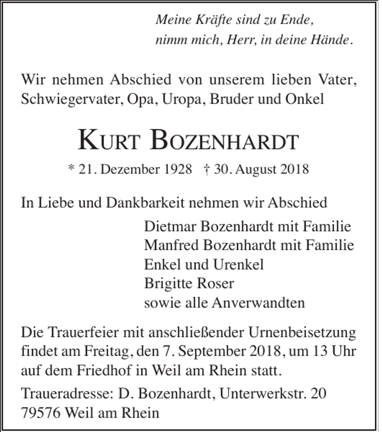 <p>Meine Kräfte sind zu Ende,<br />nimm mich, Herr, in deine Hände.</p><p>Wir nehmen Abschied von unserem lieben Vater,<br />Schwiegervater, Opa, Uropa, Bruder und Onkel</p><p>KURT BOZENHARDT<br />* 21. Dezember 1928 † 30. August 2018</p><p>In Liebe und Dankbarkeit nehmen wir Abschied<br />Dietmar Bozenhardt mit Familie<br />Manfred Bozenhardt mit Familie<br />Enkel und Urenkel<br />Brigitte Roser<br />sowie alle Anverwandten<br />Die Trauerfeier mit anschließender Urnenbeisetzung<br />findet am Freitag, den 7. September 2018, um 13 Uhr<br />auf dem Friedhof in Weil am Rhein statt.<br />Traueradresse: D. Bozenhardt, Unterwerkstr. 20<br />79576 Weil am Rhein</p>
