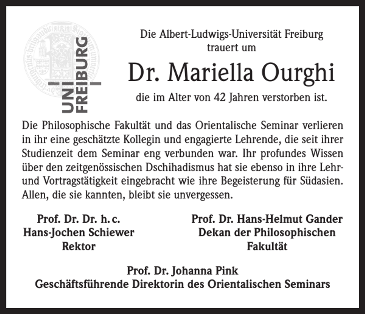 <p>Die Albert-Ludwigs-Universität Freiburg<br />trauert um</p><p>Dr. Mariella Ourghi<br />die im Alter von 42 Jahren verstorben ist.<br />Die Philosophische Fakultät und das Orientalische Seminar verlieren<br />in ihr eine geschätzte Kollegin und engagierte Lehrende, die seit ihrer<br />Studienzeit dem Seminar eng verbunden war. Ihr profundes Wissen<br />über den zeitgenössischen Dschihadismus hat sie ebenso in ihre Lehrund Vortragstätigkeit eingebracht wie ihre Begeisterung für Südasien.<br />Allen, die sie kannten, bleibt sie unvergessen.<br />Prof. Dr. Dr. h. c.<br />Hans-Jochen Schiewer</p><p>Rektor</p><p>Prof. Dr. Hans-Helmut Gander<br />Dekan der Philosophischen<br />Fakultät</p><p>Prof. Dr. Johanna Pink<br />Geschäftsführende Direktorin des Orientalischen Seminars</p>