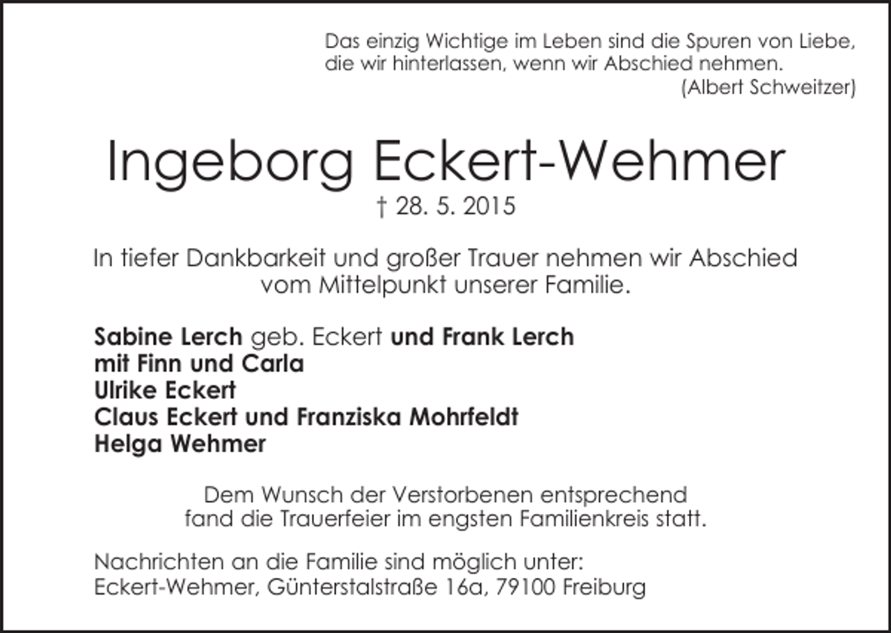 <p>Das einzig Wichtige im Leben sind die Spuren von Liebe,<br />die wir hinterlassen, wenn wir Abschied nehmen.</p><p>(Albert Schweitzer)</p><p>Ingeborg Eckert-Wehmer<br />† 28. 5. 2015</p><p>In tiefer Dankbarkeit und großer Trauer nehmen wir Abschied<br />vom Mittelpunkt unserer Familie.<br />Sabine Lerch geb. Eckert und Frank Lerch<br />mit Finn und Carla<br />Ulrike Eckert<br />Claus Eckert und Franziska Mohrfeldt<br />Helga Wehmer<br />Dem Wunsch der Verstorbenen entsprechend<br />fand die Trauerfeier im engsten Familienkreis statt.<br />Nachrichten an die Familie sind möglich unter:<br />Eckert-Wehmer, Günterstalstraße 16a, 79100 Freiburg</p>