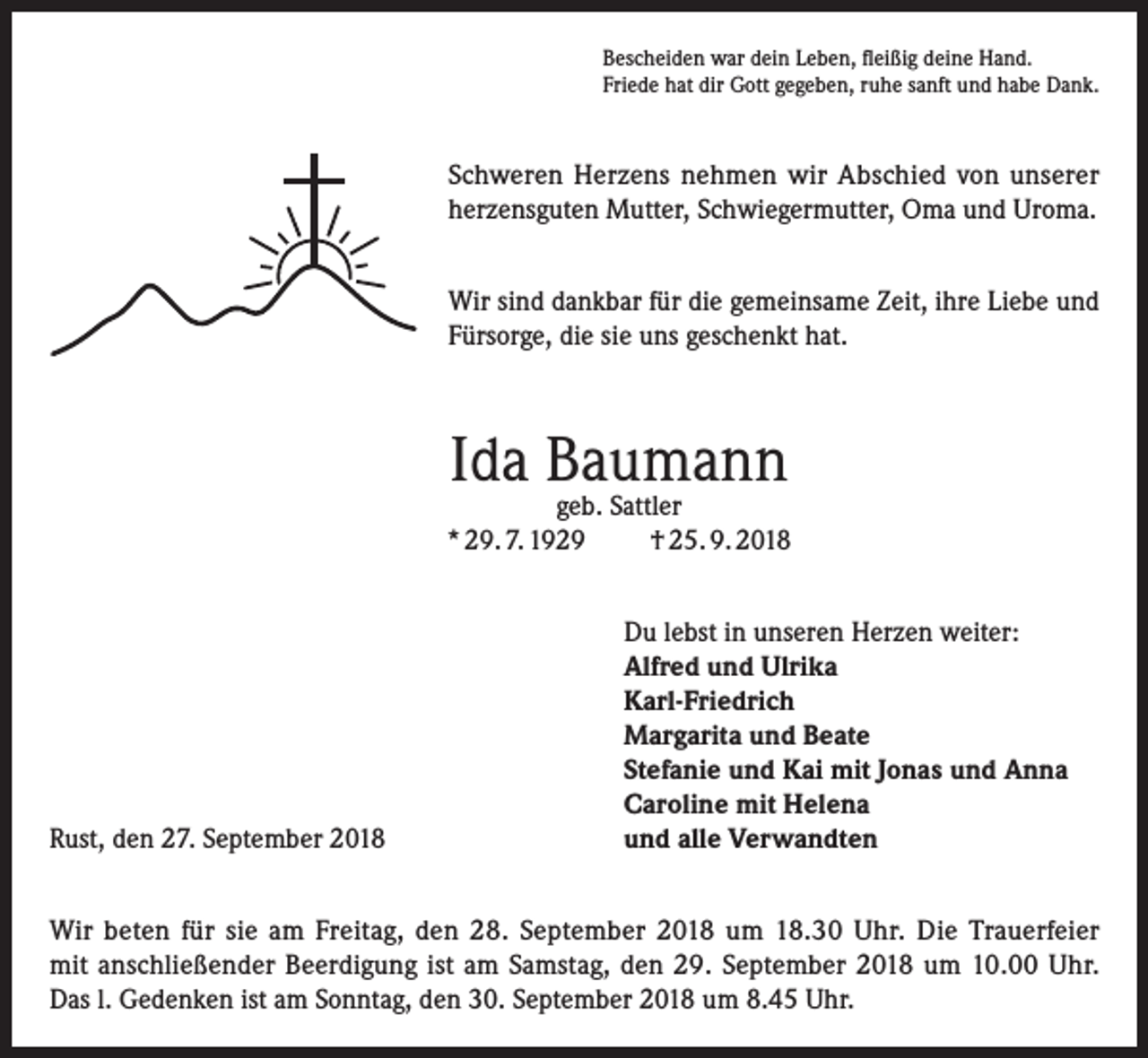 <p>Bescheiden war dein Leben, fleißig deine Hand.<br />Friede hat dir Gott gegeben, ruhe sanft und habe Dank.</p><p>Schweren Herzens nehmen wir Abschied von unserer<br />herzensguten Mutter, Schwiegermutter, Oma und Uroma.<br />Wir sind dankbar für die gemeinsame Zeit, ihre Liebe und<br />Fürsorge, die sie uns geschenkt hat.</p><p>Ida Baumann</p><p>geb. Sattler<br />* 29. 7. 1929<br />† 25. 9. 2018</p><p>Rust, den 27. September 2018</p><p>Du lebst in unseren Herzen weiter:<br />Alfred und Ulrika<br />Karl-Friedrich<br />Margarita und Beate<br />Stefanie und Kai mit Jonas und Anna<br />Caroline mit Helena<br />und alle Verwandten</p><p>Wir beten für sie am Freitag, den 28. September 2018 um 18.30 Uhr. Die Trauerfeier<br />mit anschließender Beerdigung ist am Samstag, den 29. September 2018 um 10.00 Uhr.<br />Das l. Gedenken ist am Sonntag, den 30. September 2018 um 8.45 Uhr.</p>