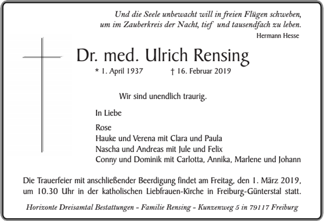 <p>Und die Seele unbewacht will in freien Flügen schweben,<br />um im Zauberkreis der Nacht, tief und tausendfach zu leben.<br />Hermann Hesse</p><p>Dr. med. Ulrich Rensing<br />* 1. April 1937</p><p>† 16. Februar 2019</p><p>Wir sind unendlich traurig.<br />In Liebe<br />Rose<br />Hauke und Verena mit Clara und Paula<br />Nascha und Andreas mit Jule und Felix<br />Conny und Dominik mit Carlotta, Annika, Marlene und Johann<br />Die Trauerfeier mit anschließender Beerdigung findet am Freitag, den 1. März 2019,<br />um 10.30 Uhr in der katholischen Liebfrauen-Kirche in Freiburg-Günterstal statt.<br />Horizonte Dreisamtal Bestattungen - Familie Rensing - Kunzenweg 5 in 79117 Freiburg</p>