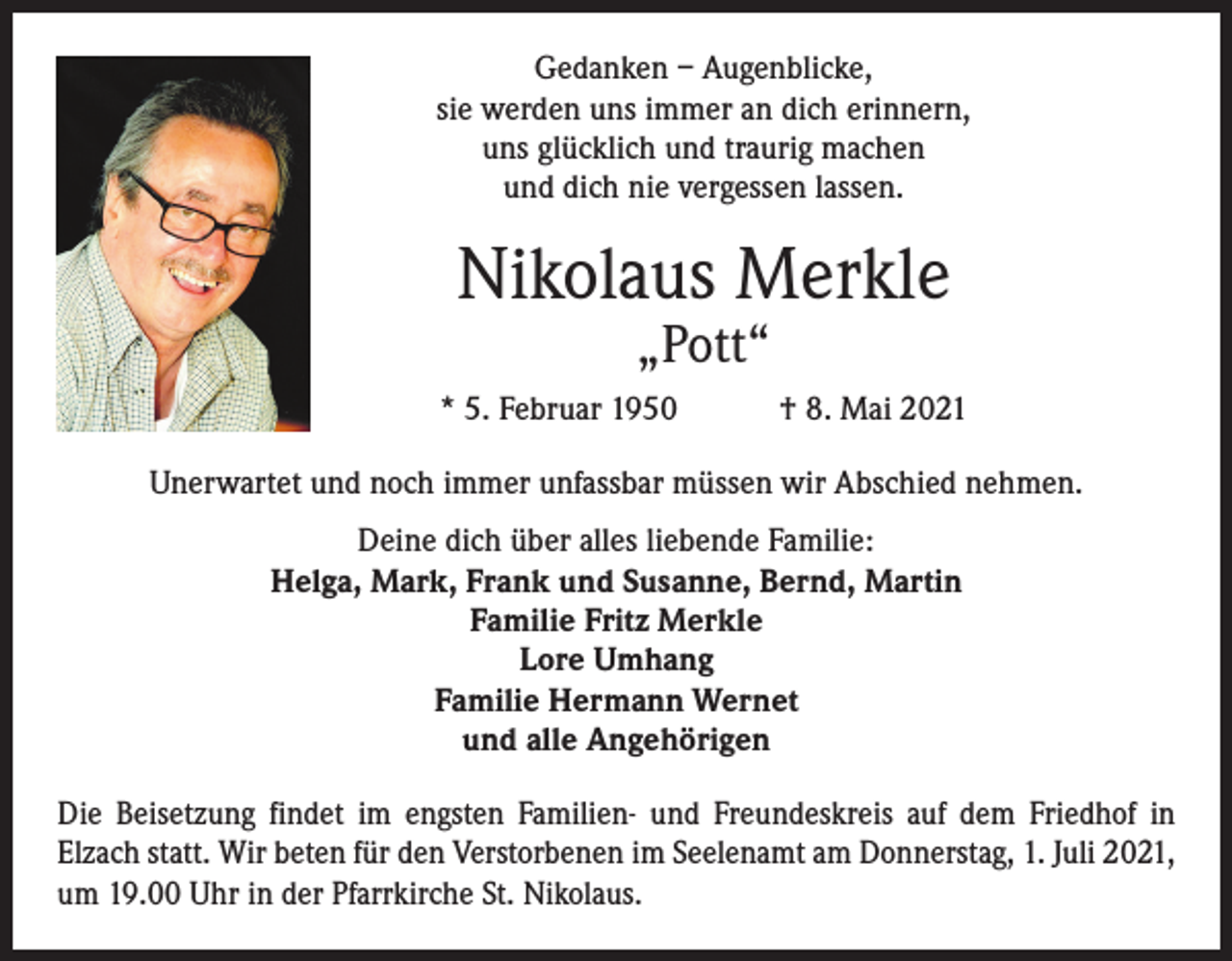<p>Gedanken – Augenblicke,<br />sie werden uns immer an dich erinnern,<br />uns glücklich und traurig machen<br />und dich nie vergessen lassen.</p><p>Nikolaus Merkle<br />„Pott“</p><p>* 5. Februar 1950 † 8. Mai 2021<br />Unerwartet und noch immer unfassbar müssen wir Abschied nehmen.<br />Deine dich über alles liebende Familie:<br />Helga, Mark, Frank und Susanne, Bernd, Martin<br />Familie Fritz Merkle<br />Lore Umhang<br />Familie Hermann Wernet<br />und alle Angehörigen<br />Die Beisetzung findet im engsten Familien- und Freundeskreis auf dem Friedhof in<br />Elzach statt. Wir beten für den Verstorbenen im Seelenamt am Donnerstag, 1. Juli 2021,<br />um 19.00 Uhr in der Pfarrkirche St. Nikolaus.</p>