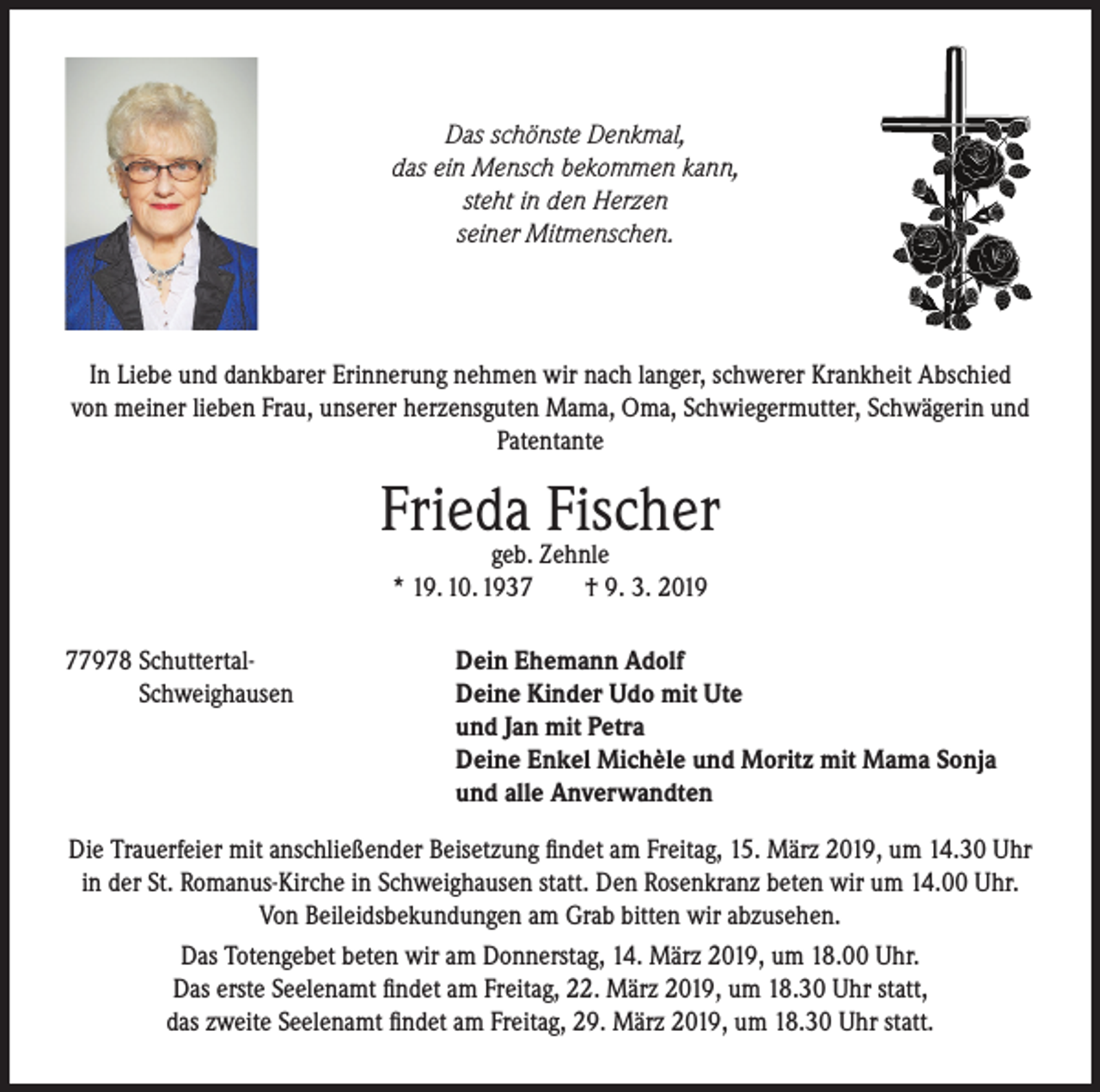 <p>Das schönste Denkmal,<br />das ein Mensch bekommen kann,<br />steht in den Herzen<br />seiner Mitmenschen.</p><p>In Liebe und dankbarer Erinnerung nehmen wir nach langer, schwerer Krankheit Abschied<br />von meiner lieben Frau, unserer herzensguten Mama, Oma, Schwiegermutter, Schwägerin und<br />Patentante</p><p>Frieda<br />Fischer<br />geb. Zehnle<br />* 19. 10. 1937978 Schuttertal-<br />Schweighausen</p><p>† 9. 3. 2019</p><p>Dein Ehemann Adolf<br />Deine Kinder Udo mit Ute<br />und Jan mit Petra<br />Deine Enkel Michèle und Moritz mit Mama Sonja<br />und alle Anverwandten</p><p>Die Trauerfeier mit anschließender Beisetzung findet am Freitag, 15. März 2019, um 14.30 Uhr<br />in der St. Romanus-Kirche in Schweighausen statt. Den Rosenkranz beten wir um 14.00 Uhr.<br />Von Beileidsbekundungen am Grab bitten wir abzusehen.<br />Das Totengebet beten wir am Donnerstag, 14. März 2019, um 18.00 Uhr.<br />Das erste Seelenamt findet am Freitag, 22. März 2019, um 18.30 Uhr statt,<br />das zweite Seelenamt findet am Freitag, 29. März 2019, um 18.30 Uhr statt.</p>