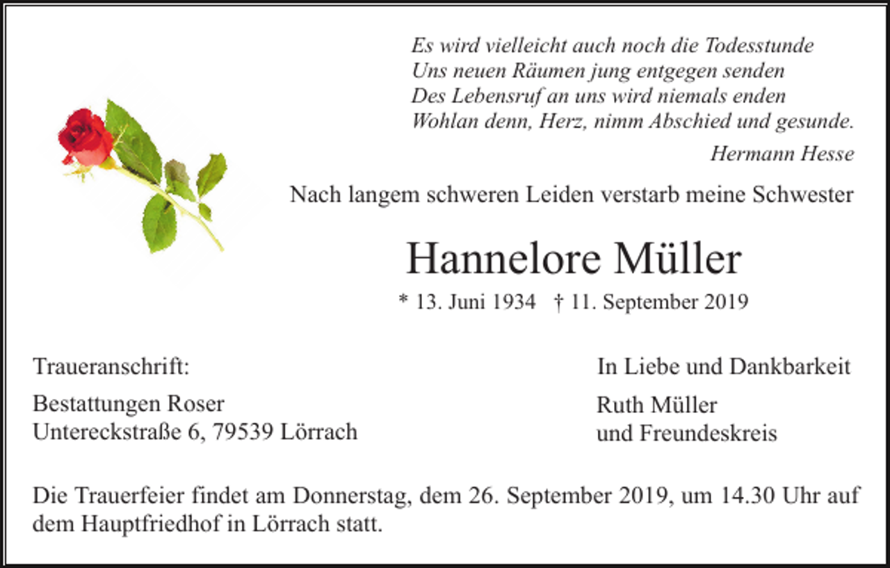 <p>Es wird vielleicht auch noch die Todesstunde<br />Uns neuen Räumen jung entgegen senden<br />Des Lebensruf an uns wird niemals enden<br />Wohlan denn, Herz, nimm Abschied und gesunde.<br />Hermann Hesse</p><p>Nach langem schweren Leiden verstarb meine Schwester</p><p>Hannelore Müller<br />* 13. Juni 1934 † 11. September 2019</p><p>Traueranschrift:</p><p>In Liebe und Dankbarkeit</p><p>Bestattungen Roser<br />Untereckstraße 6, 79539 Lörrach</p><p>Ruth Müller<br />und Freundeskreis</p><p>Die Trauerfeier findet am Donnerstag, dem 26. September 2019, um 14.30 Uhr auf<br />dem Hauptfriedhof in Lörrach statt.</p>