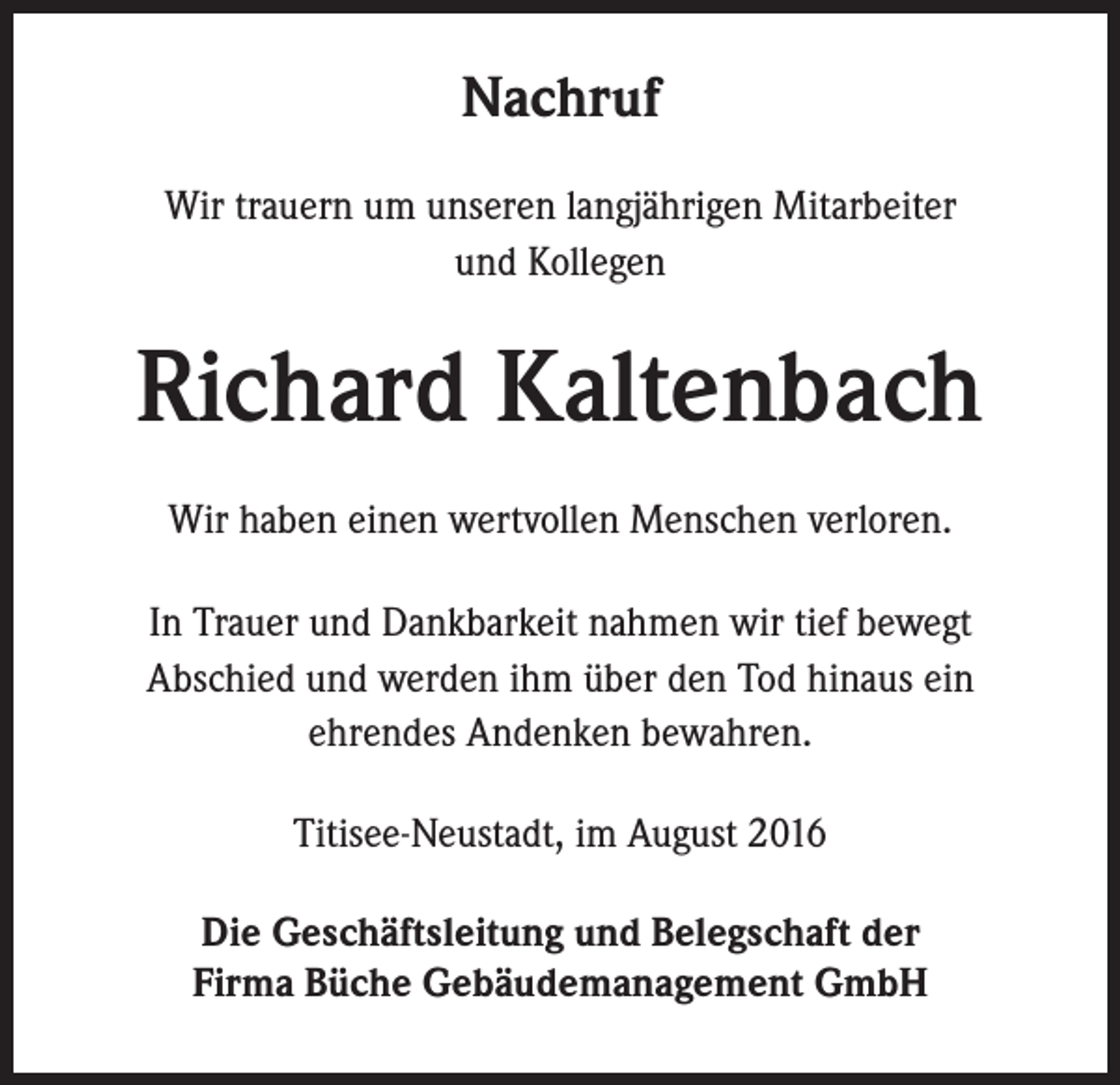 <p>Nachruf<br />Wir trauern um unseren langjährigen Mitarbeiter<br />und Kollegen</p><p>Richard Kaltenbach<br />Wir haben einen wertvollen Menschen verloren.<br />In Trauer und Dankbarkeit nahmen wir tief bewegt<br />Abschied und werden ihm über den Tod hinaus ein<br />ehrendes Andenken bewahren.<br />Titisee-Neustadt, im August 2016<br />Die Geschäftsleitung und Belegschaft der<br />Firma Büche Gebäudemanagement GmbH</p>