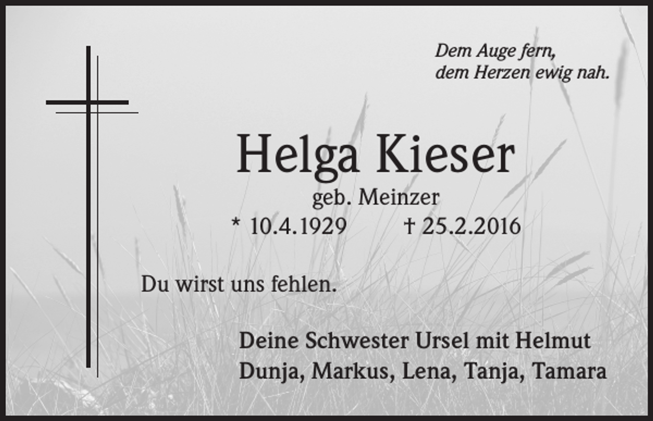 <p>Dem Auge fern,<br />dem Herzen ewig nah.</p><p>Helga Kieser</p><p>geb. Meinzer<br />* 10.4.1929<br />† 25.2.2016<br />Du wirst uns fehlen.<br />Deine Schwester Ursel mit Helmut<br />Dunja, Markus, Lena, Tanja, Tamara</p>