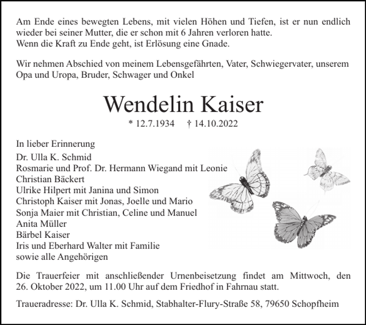 <p>Am Ende eines bewegten Lebens, mit vielen Höhen und Tiefen, ist er nun endlich<br />wieder bei seiner Mutter, die er schon mit 6 Jahren verloren hatte.<br />Wenn die Kraft zu Ende geht, ist Erlösung eine Gnade.<br />Wir nehmen Abschied von meinem Lebensgefährten, Vater, Schwiegervater, unserem<br />Opa und Uropa, Bruder, Schwager und Onkel</p><p>Wendelin Kaiser<br />* 12.7.1934</p><p>† 14.10.2022</p><p>In lieber Erinnerung<br />Dr. Ulla K. Schmid<br />Rosmarie und Prof. Dr. Hermann Wiegand mit Leonie<br />Christian Bäckert<br />Ulrike Hilpert mit Janina und Simon<br />Christoph Kaiser mit Jonas, Joelle und Mario<br />Sonja Maier mit Christian, Celine und Manuel<br />Anita Müller<br />Bärbel Kaiser<br />Iris und Eberhard Walter mit Familie<br />sowie alle Angehörigen<br />Die Trauerfeier mit anschließender Urnenbeisetzung findet am Mittwoch, den<br />26. Oktober 2022, um 11.00 Uhr auf dem Friedhof in Fahrnau statt.<br />Traueradresse: Dr. Ulla K. Schmid, Stabhalter-Flury-Straße 58, 79650 Schopfheim</p>