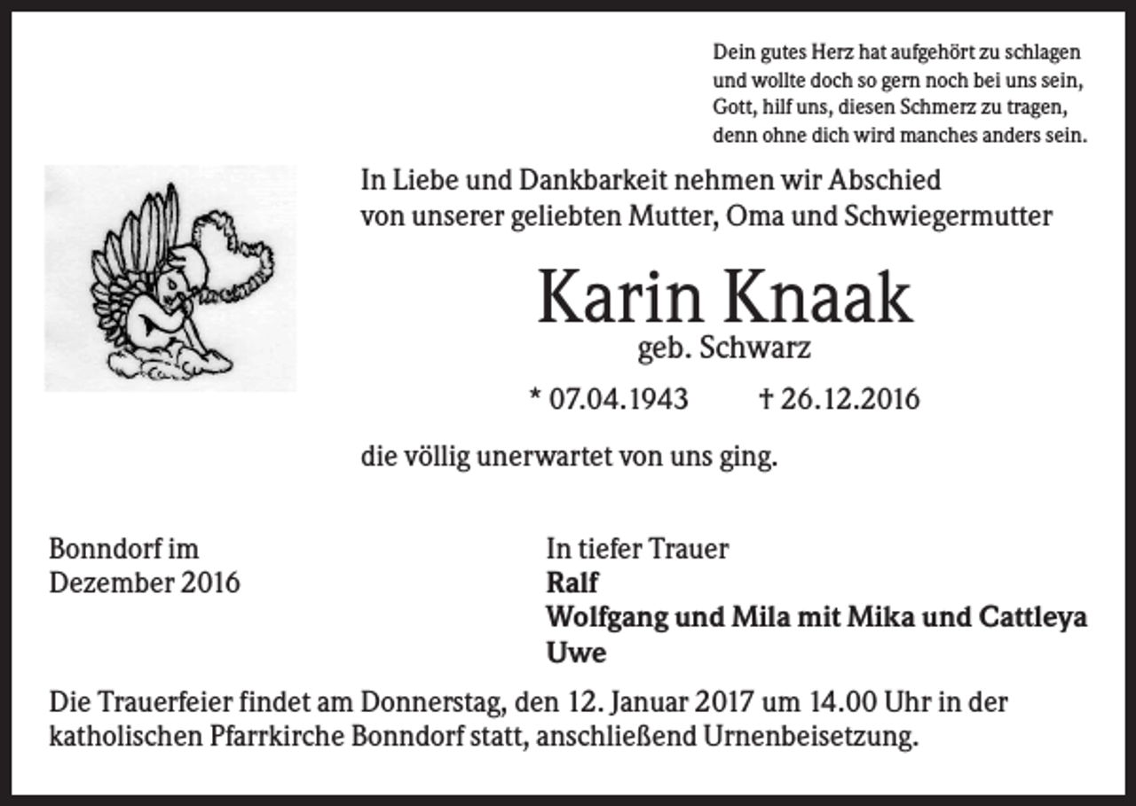 <p>Dein gutes Herz hat aufgehört zu schlagen<br />und wollte doch so gern noch bei uns sein,<br />Gott, hilf uns, diesen Schmerz zu tragen,<br />denn ohne dich wird manches anders sein.</p><p>In Liebe und Dankbarkeit nehmen wir Abschied<br />von unserer geliebten Mutter, Oma und Schwiegermutter</p><p>Karin<br />Knaak<br />geb. Schwarz<br />* 07.04.1943</p><p>† 26.12.2016</p><p>die völlig unerwartet von uns ging.<br />Bonndorf im<br />Dezember 2016</p><p>In tiefer Trauer<br />Ralf<br />Wolfgang und Mila mit Mika und Cattleya<br />Uwe</p><p>Die Trauerfeier findet am Donnerstag, den 12. Januar 2017 um 14.00 Uhr in der<br />katholischen Pfarrkirche Bonndorf statt, anschließend Urnenbeisetzung.</p>