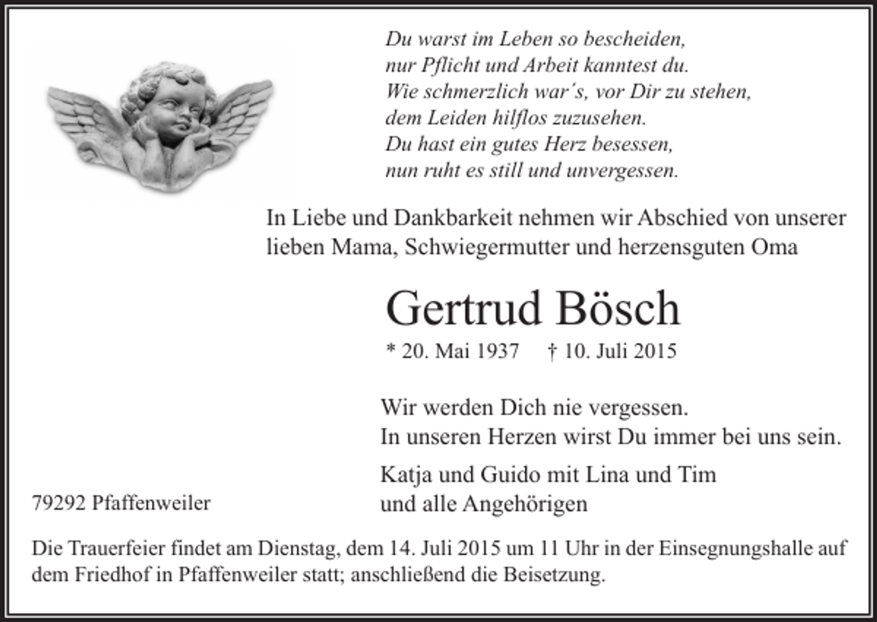 <p>Du warst im Leben so bescheiden,<br />nur Pflicht und Arbeit kanntest du.<br />Wie schmerzlich war´s, vor Dir zu stehen,<br />dem Leiden hilflos zuzusehen.<br />Du hast ein gutes Herz besessen,<br />nun ruht es still und unvergessen.</p><p>In Liebe und Dankbarkeit nehmen wir Abschied von unserer<br />lieben Mama, Schwiegermutter und herzensguten Oma</p><p>Gertrud Bösch<br />* 20. Mai 1937</p><p>† 10. Juli 2015</p><p>Wir werden Dich nie vergessen.<br />In unseren Herzen wirst Du immer bei uns sein.<br />79292 Pfaffenweiler</p><p>Katja und Guido mit Lina und Tim<br />und alle Angehörigen</p><p>Die Trauerfeier findet am Dienstag, dem 14. Juli 2015 um 11 Uhr in der Einsegnungshalle auf<br />dem Friedhof in Pfaffenweiler statt; anschließend die Beisetzung.</p>