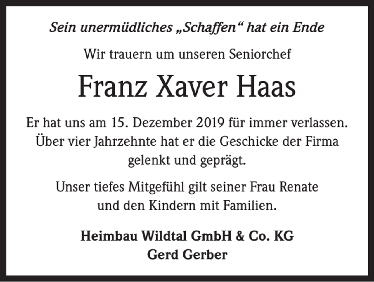 <p>Sein unermüdliches „Schaffen“ hat ein Ende<br />Wir trauern um unseren Seniorchef</p><p>Franz Xaver Haas<br />Er hat uns am 15. Dezember 2019 für immer verlassen.<br />Über vier Jahrzehnte hat er die Geschicke der Firma<br />gelenkt und geprägt.<br />Unser tiefes Mitgefühl gilt seiner Frau Renate<br />und den Kindern mit Familien.<br />Heimbau Wildtal GmbH &amp; Co. KG<br />Gerd Gerber</p>