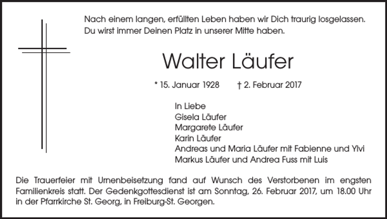 <p>Nach einem langen, erfüllten Leben haben wir Dich traurig losgelassen.<br />Du wirst immer Deinen Platz in unserer Mitte haben.</p><p>Walter Läufer<br />* 15. Januar 1928 † 2. Februar 2017<br />In Liebe<br />Gisela Läufer<br />Margarete Läufer<br />Karin Läufer<br />Andreas und Maria Läufer mit Fabienne und Ylvi<br />Markus Läufer und Andrea Fuss mit Luis<br />Die Trauerfeier mit Urnenbeisetzung fand auf Wunsch des Verstorbenen im engsten<br />­Familienkreis statt. Der Gedenkgottesdienst ist am Sonntag, 26. Februar 2017, um 18.00 Uhr<br />in der Pfarrkirche St. Georg, in Freiburg-St. Georgen.</p>