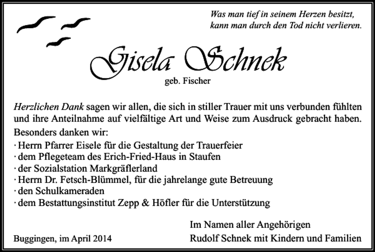 <p>Was man tief in seinem Herzen besitzt,<br />kann man durch den Tod nicht verlieren.</p><p>Gisela Schnek<br />geb. Fischer</p><p>Herzlichen Dank sagen wir allen, die sich in stiller Trauer mit uns verbunden fühlten<br />und ihre Anteilnahme auf vielfältige Art und Weise zum Ausdruck gebracht haben.<br />Besonders danken wir:<br />∙ Herrn Pfarrer Eisele für die Gestaltung der Trauerfeier<br />∙ dem Pflegeteam des Erich-Fried-Haus in Staufen<br />∙ der Sozialstation Markgräflerland<br />∙ Herrn Dr. Fetsch-Blümmel, für die jahrelange gute Betreuung<br />∙ den Schulkameraden<br />∙ dem Bestattungsinstitut Zepp &amp; Höfler für die Unterstützung<br />Buggingen, im April 2014</p><p>Im Namen aller Angehörigen<br />Rudolf Schnek mit Kindern und Familien</p>