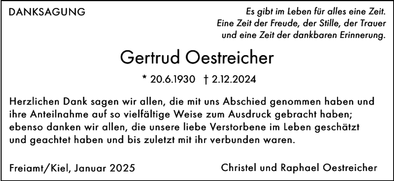 <p>DANKSAGUNG</p><p>Es gibt im Leben für alles eine Zeit.<br />Eine Zeit der Freude, der Stille, der Trauer<br />und eine Zeit der dankbaren Erinnerung.</p><p>Gertrud Oestreicher<br />* 20.6.1930 † 2.12.2024<br />Herzlichen Dank sagen wir allen, die mit uns Abschied genommen haben und<br />ihre Anteilnahme auf so vielfältige Weise zum Ausdruck gebracht haben;<br />ebenso danken wir allen, die unsere liebe Verstorbene im Leben geschätzt<br />und geachtet haben und bis zuletzt mit ihr verbunden waren.<br />Freiamt/Kiel, Januar 2025</p><p>Christel und Raphael Oestreicher</p>