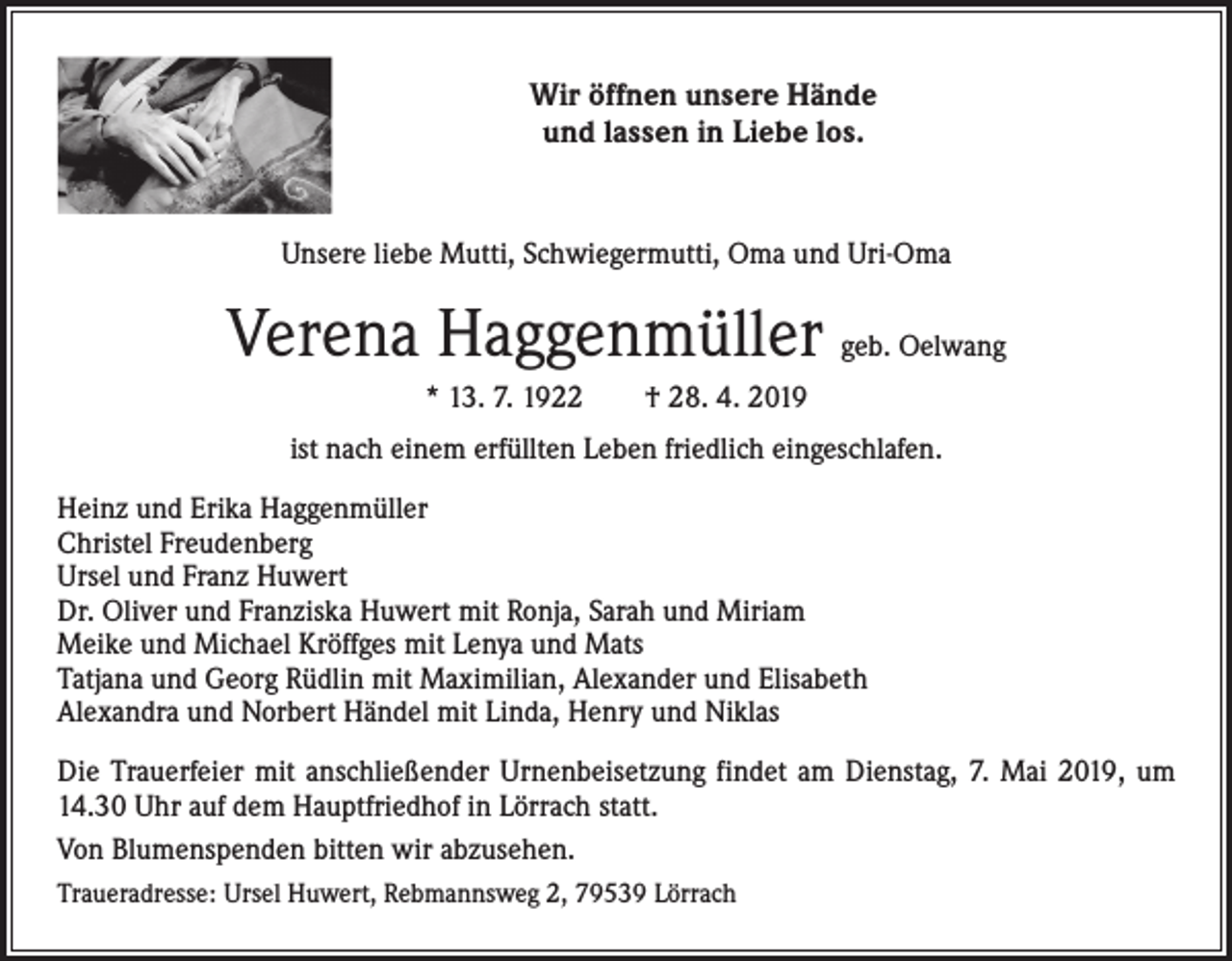 <p>Wir öffnen unsere Hände<br />und lassen in Liebe los.</p><p>Unsere liebe Mutti, Schwiegermutti, Oma und Uri-Oma</p><p>Verena Haggenmüller geb. Oelwang<br />* 13. 7. 1922 † 28. 4. 2019<br />ist nach einem erfüllten Leben friedlich eingeschlafen.<br />Heinz und Erika Haggenmüller<br />Christel Freudenberg<br />Ursel und Franz Huwert<br />Dr. Oliver und Franziska Huwert mit Ronja, Sarah und Miriam<br />Meike und Michael Kröffges mit Lenya und Mats<br />Tatjana und Georg Rüdlin mit Maximilian, Alexander und Elisabeth<br />Alexandra und Norbert Händel mit Linda, Henry und Niklas<br />Die Trauerfeier mit anschließender Urnenbeisetzung findet am Dienstag, 7. Mai 2019, um<br />14.30 Uhr auf dem Hauptfriedhof in Lörrach statt.<br />Von Blumenspenden bitten wir abzusehen.<br />Traueradresse: Ursel Huwert, Rebmannsweg 2, 79539 Lörrach</p>