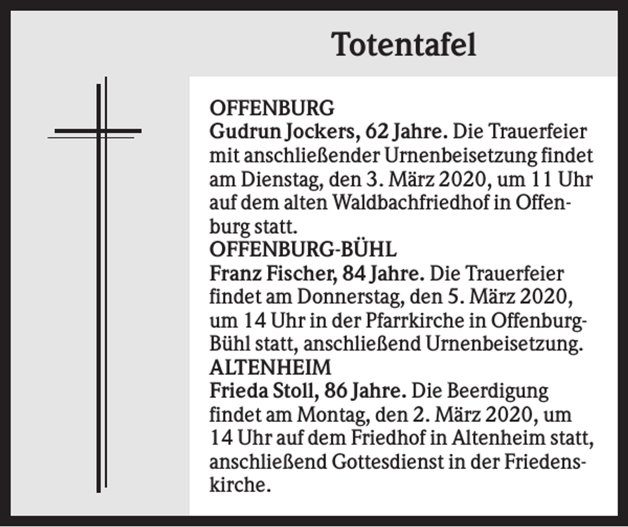 <p>Totentafel<br />OFFENBURG<br />Gudrun Jockers, 62 Jahre. Die Trauerfeier<br />mit anschließender Urnenbeisetzung findet<br />am Dienstag, den 3. März 2020, um 11 Uhr<br />auf dem alten Waldbachfriedhof in Offenburg statt.<br />OFFENBURG-BÜHL<br />Franz Fischer, 84 Jahre. Die Trauerfeier<br />findet am Donnerstag, den 5. März 2020,<br />um 14 Uhr in der Pfarrkirche in OffenburgBühl statt, anschließend Urnenbeisetzung.<br />ALTENHEIM<br />Frieda Stoll, 86 Jahre. Die Beerdigung<br />findet am Montag, den 2. März 2020, um<br />14 Uhr auf dem Friedhof in Altenheim statt,<br />anschließend Gottesdienst in der Friedenskirche.</p>