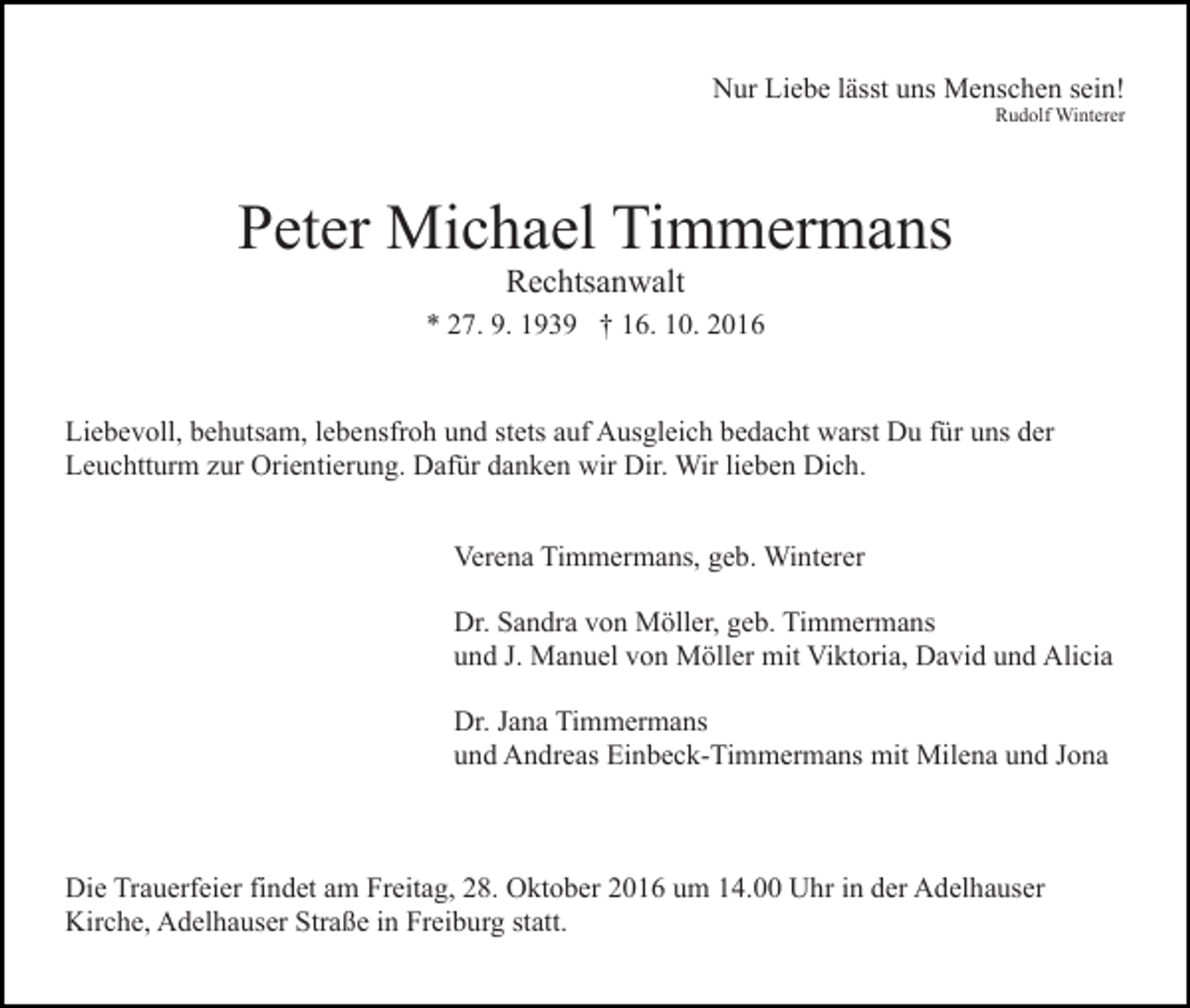 <p>Nur Liebe lässt uns Menschen sein!<br />Rudolf Winterer</p><p>Peter Michael Timmermans<br />Rechtsanwalt<br />* 27. 9. 1939 † 16. 10. 2016</p><p>Liebevoll, behutsam, lebensfroh und stets auf Ausgleich bedacht warst Du für uns der<br />Leuchtturm zur Orientierung. Dafür danken wir Dir. Wir lieben Dich.<br />Verena Timmermans, geb. Winterer<br />Dr. Sandra von Möller, geb. Timmermans<br />und J. Manuel von Möller mit Viktoria, David und Alicia<br />Dr. Jana Timmermans<br />und Andreas Einbeck-Timmermans mit Milena und Jona</p><p>Die Trauerfeier findet am Freitag, 28. Oktober 2016 um 14.00 Uhr in der Adelhauser<br />Kirche, Adelhauser Straße in Freiburg statt.</p>