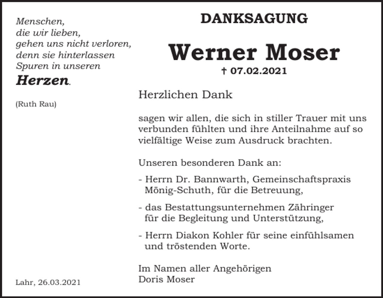 <p>Menschen,<br />die wir lieben,<br />gehen uns nicht verloren,<br />denn sie hinterlassen<br />Spuren in unseren</p><p>Herzen.<br />(Ruth Rau)</p><p>DANKSAGUNG</p><p>Werner Moser<br /> 07.02.2021</p><p>Herzlichen Dank<br />sagen wir allen, die sich in stiller Trauer mit uns<br />verbunden fühlten und ihre Anteilnahme auf so<br />vielfältige Weise zum Ausdruck brachten.<br />Unseren besonderen Dank an:<br />- Herrn Dr. Bannwarth, Gemeinschaftspraxis<br />Mönig-Schuth, für die Betreuung,<br />- das Bestattungsunternehmen Zähringer<br />für die Begleitung und Unterstützung,<br />- Herrn Diakon Kohler für seine einfühlsamen<br />und tröstenden Worte.</p><p>Lahr, 26.03.2021</p><p>Im Namen aller Angehörigen<br />Doris Moser</p>
