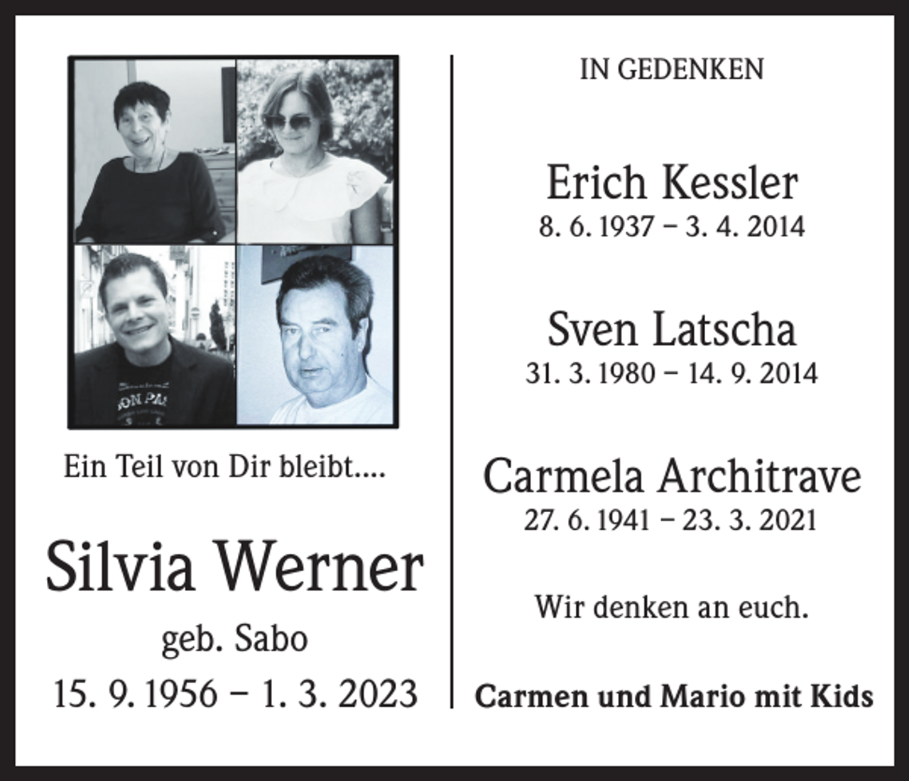 <p>IN GEDENKEN</p><p>Erich Kessler</p><p>8. 6. 1937 – 3. 4. 2014</p><p>Sven Latscha</p><p>31. 3. 1980 – 14. 9. 2014</p><p>Ein Teil von Dir bleibt....</p><p>Silvia Werner<br />geb. Sabo<br />15. 9. 1956 – 1. 3. 2023</p><p>Carmela Architrave<br />27. 6. 1941 – 23. 3. 2021</p><p>Wir denken an euch.<br />Carmen und Mario mit Kids</p>