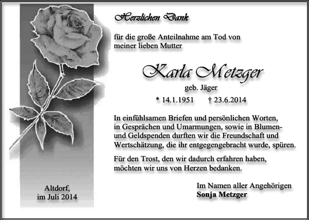 <p>für die große Anteilnahme am Tod von<br />meiner lieben Mutter</p><p>Karla Metzger<br />geb. Jäger</p><p>* 14.1.1951</p><p>† 23.6.2014</p><p>In einfühlsamen Briefen und persönlichen Worten,<br />in Gesprächen und Umarmungen, sowie in Blumenund Geldspenden durften wir die Freundschaft und<br />Wertschätzung, die ihr entgegengebracht wurde, spüren.<br />Für den Trost, den wir dadurch erfahren haben,<br />möchten wir uns von Herzen bedanken.<br />Altdorf,<br />im Juli 2014</p><p>Im Namen aller Angehörigen<br />Sonja Metzger</p>