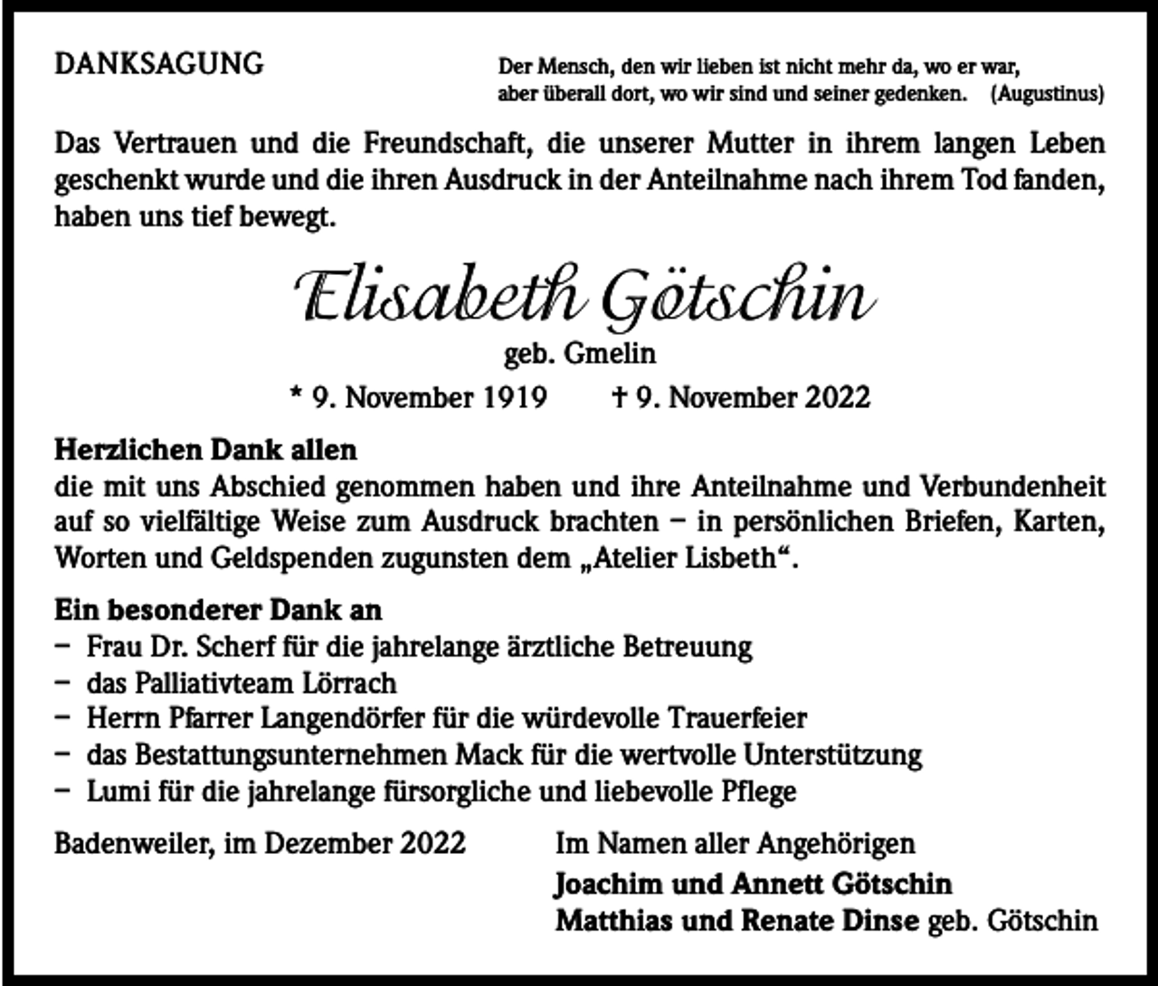 <p>DANKSAGUNG Der Mensch, den wir lieben ist nicht mehr da, wo er war,</p><p>aber überall dort, wo wir sind und seiner gedenken. (Augustinus)</p><p>Das Vertrauen und die Freundschaft, die unserer Mutter in ihrem langen Leben<br />­geschenkt wurde und die ihren Ausdruck in der Anteilnahme nach ihrem Tod fanden,<br />haben uns tief bewegt.</p><p>Elisabeth Götschin</p><p>geb. Gmelin<br />* 9. November 1919 † 9. November 2022<br />Herzlichen Dank allen<br />die mit uns Abschied genommen haben und ihre Anteilnahme und Verbundenheit<br />auf so vielfältige Weise zum Ausdruck brachten – in persönlichen Briefen, Karten,<br />Worten und Geldspenden zugunsten dem „Atelier Lisbeth“.<br />Ein besonderer Dank an<br />– Frau Dr. Scherf für die jahrelange ärztliche Betreuung<br />– das Palliativteam Lörrach<br />– Herrn Pfarrer Langendörfer für die würdevolle Trauerfeier<br />– das Bestattungsunternehmen Mack für die wertvolle Unterstützung<br />– Lumi für die jahrelange fürsorgliche und liebevolle Pflege<br />Badenweiler, im Dezember 2022<br />Im Namen aller Angehörigen<br />Joachim und Annett Götschin<br />Matthias und Renate Dinse geb. Götschin</p>