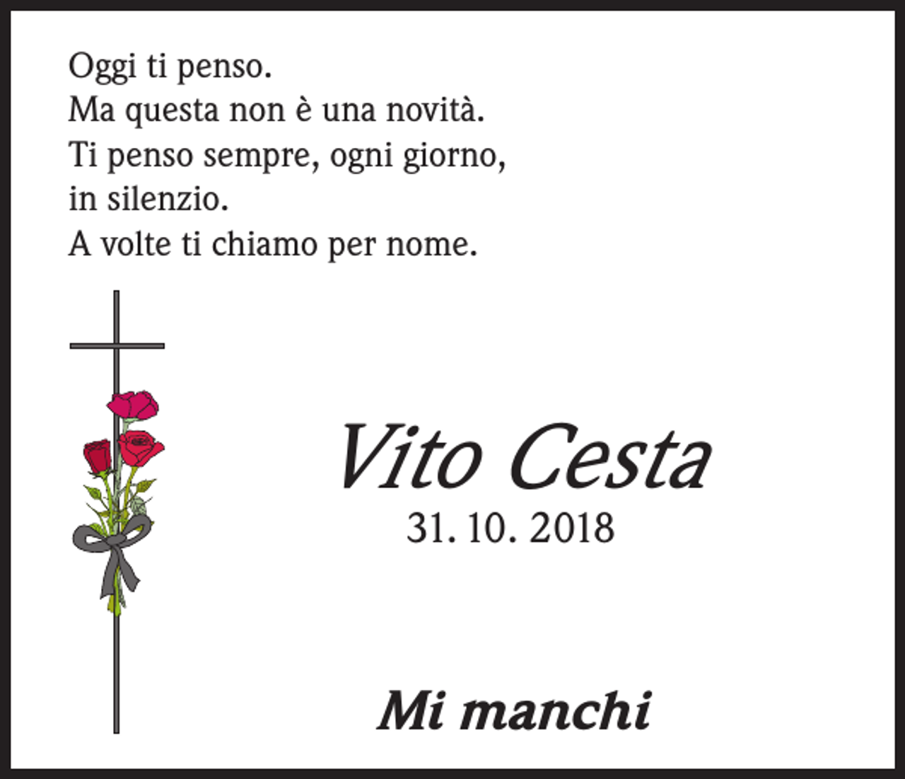 <p>Oggi ti penso.<br />Ma questa non è una novità.<br />Ti penso sempre, ogni giorno,<br />in silenzio.<br />A volte ti chiamo per nome.</p><p>Vito Cesta<br />31. 10. 2018</p><p>Mi manchi</p>