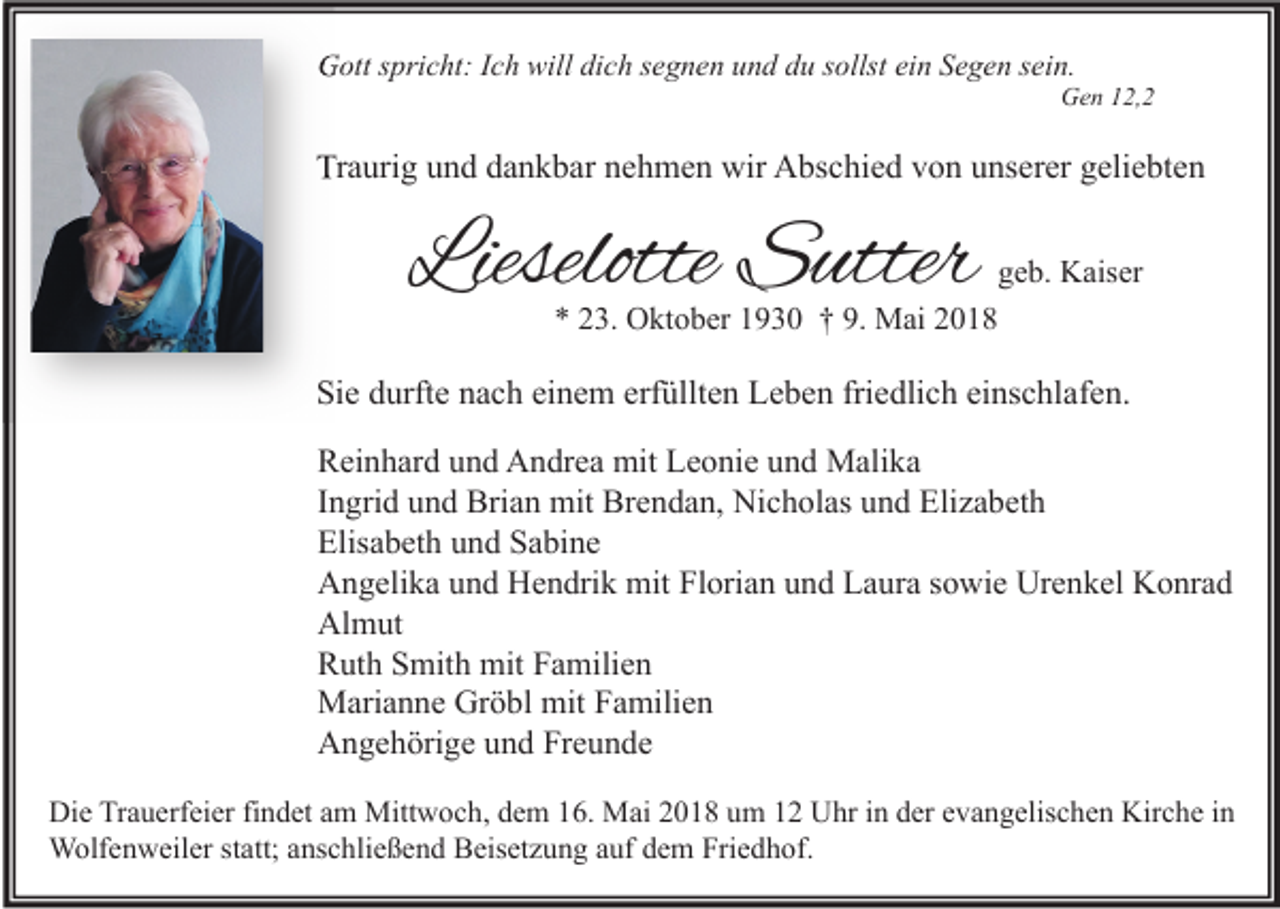<p>GGott<br />ott s spricht:<br />pri c ht: I Ich<br />c h will<br />willdidich<br />c h s segnen<br />e g n e n uund<br />n d ddu<br />u s sollst<br />ollst eiein<br />n SSegen<br />e g e n s sein.<br />ei n.</p><p>GGen<br />e n 112,, 2</p><p>Traurig<br />Tr<br />a uri g uund<br />n d ddankbar<br />a n k b ar nnehmen<br />e h m e n wir<br />wir Abschied<br />A bs c hi e d vvon<br />o n uunserer<br />ns er er ggeliebten<br />eli e bt e n</p><p>Lieselotte Sutter<br />Lieselotte<br />S utter</p><p>ggeb.<br />e b. Kaiser<br />K ais er<br />** 223.<br />3. Oktober<br />O kt o b er 11930<br />9 3 0 †† 9.<br />9. Mai<br />M ai 22</p><p>Sie<br />Si<br />e ddurfte<br />urft e nnach<br />a c h eieinem<br />n e m erf<br />erfüllten<br />üllt e n Leben<br />L e b e n fri<br />friedlich<br />e dli c h eieinschlafen.<br />ns c hl af e n.<br />R ei n h ar d uund<br />Reinhard<br />n d Andrea<br />A n dr e a mit<br />mit LLeonie<br />e o ni e uund<br />n d Malika<br />M ali k a<br />IIngrid<br />n gri d und<br />u n d Brian<br />Bri a n mit<br />mit Brendan,<br />Br e n d a n, Nicholas<br />Ni c h ol as und<br />u n d Elizabeth<br />Eli z a b et h<br />Elisabeth<br />Elis<br />a b et h uund<br />n d SSabine<br />a bi n e<br />Urenkel<br />AAngelika<br />n g eli k a uund<br />n d HHendrik<br />e n dri k mit<br />mit FlFlorian<br />ori a n uund<br />n d LLaura<br />a ur a s sowie<br />o wi e Ur<br />e n k el KKonrad<br />o nr a d<br />Almut<br />Al<br />m ut<br />RRuth<br />ut h SSmith<br />mit h mit<br />mit FFamilien<br />a mili e n<br />mitF Familien<br />MMarianne<br />ari a n n e GrGröbl<br />ö bl mit<br />a mili e n<br />AAngehörige<br />n g e h öri g e uund<br />n d FrFreunde<br />e u n de<br />Di e TrTrauerfeier<br />Die<br />a u erf ei er fifindet<br />n d et aam<br />m Mittwoch,<br />Mitt w o c h, ddem<br />e m 116.<br />6. Mai<br />M ai 22018<br />0 1 8 uum<br />m 11 UUhr<br />hr i in<br />n dder<br />er eevangelischen<br />v a n g elis c h e n Kir<br />Kirche<br />c h e i nin<br />WWolfenweiler<br />olf e n w eil er ststatt;<br />att; a ns<br />anschließend<br />c hli e ß e n d BBeisetzung<br />eis et z u n g a uf<br />aufd edem<br />m FriFriedhof.<br />e d h of.</p>