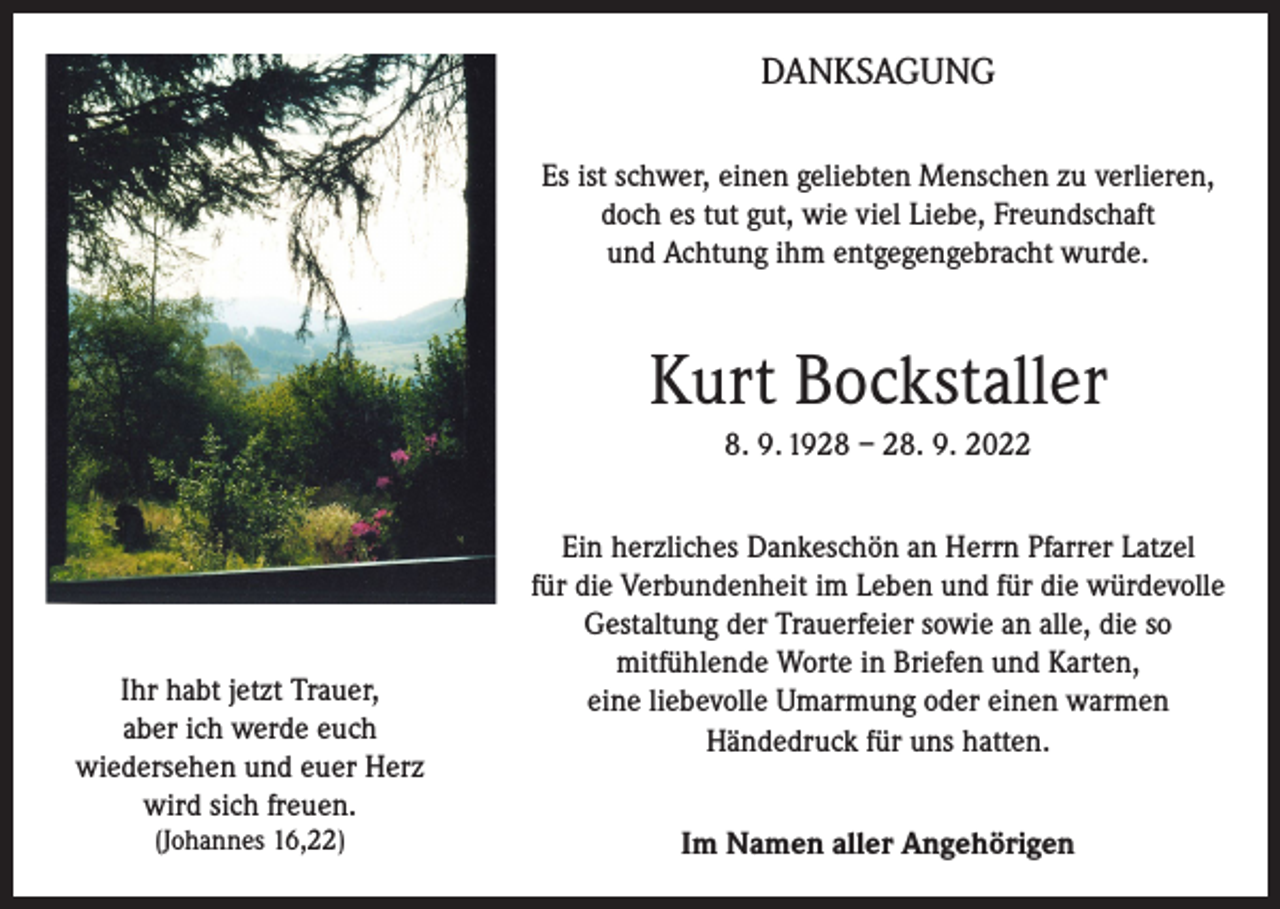 <p>DANKSAGUNG<br />Es ist schwer, einen geliebten Menschen zu verlieren,<br />doch es tut gut, wie viel Liebe, Freundschaft<br />und Achtung ihm entgegengebracht wurde.</p><p>Kurt Bockstaller<br />8. 9. 1928 – 28. 9. 2022</p><p>Ihr habt jetzt Trauer,<br />aber ich werde euch<br />wiedersehen und euer Herz<br />wird sich freuen.<br />(Johannes 16,22)</p><p>Ein herzliches Dankeschön an Herrn Pfarrer Latzel<br />für die Verbundenheit im Leben und für die würdevolle<br />Gestaltung der Trauerfeier sowie an alle, die so<br />mitfühlende Worte in Briefen und Karten,<br />eine liebevolle Umarmung oder einen warmen<br />Händedruck für uns hatten.<br />Im Namen aller Angehörigen</p>