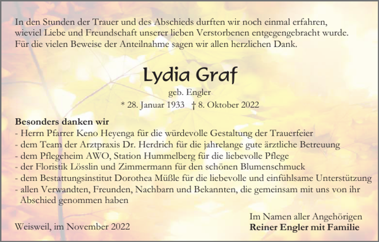 <p>In den Stunden der Trauer und des Abschieds durften wir noch einmal erfahren,<br />wieviel Liebe und Freundschaft unserer lieben Verstorbenen entgegengebracht wurde.<br />Für die vielen Beweise der Anteilnahme sagen wir allen herzlichen Dank.</p><p>Lydia Graf<br />geb. Engler<br />* 28. Januar 1933 † 8. Oktober 2022</p><p>Besonders danken wir<br />- Herrn Pfarrer Keno Heyenga für die würdevolle Gestaltung der Trauerfeier<br />- dem Team der Arztpraxis Dr. Herdrich für die jahrelange gute ärztliche Betreuung<br />- dem Pflegeheim AWO, Station Hummelberg für die liebevolle Pflege<br />- der Floristik Lösslin und Zimmermann für den schönen Blumenschmuck<br />- dem Bestattungsinstitut Dorothea Müßle für die liebevolle und einfühlsame Unterstützung<br />- allen Verwandten, Freunden, Nachbarn und Bekannten, die gemeinsam mit uns von ihr<br />Abschied genommen haben<br />Weisweil, im November 2022</p><p>Im Namen aller Angehörigen<br />Reiner Engler mit Familie</p>