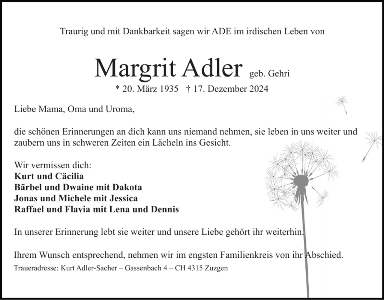<p>Traurig und mit Dankbarkeit sagen wir ADE im irdischen Leben von</p><p>Margrit Adler</p><p>geb. Gehri</p><p>* 20. März 1935 † 17. Dezember 2024<br />Liebe Mama, Oma und Uroma,<br />die schönen Erinnerungen an dich kann uns niemand nehmen, sie leben in uns weiter und<br />zaubern uns in schweren Zeiten ein Lächeln ins Gesicht.<br />Wir vermissen dich:<br />Kurt und Cäcilia<br />Bärbel und Dwaine mit Dakota<br />Jonas und Michele mit Jessica<br />Raffael und Flavia mit Lena und Dennis<br />In unserer Erinnerung lebt sie weiter und unsere Liebe gehört ihr weiterhin.<br />Ihrem Wunsch entsprechend, nehmen wir im engsten Familienkreis von ihr Abschied.<br />Traueradresse: Kurt Adler-Sacher – Gassenbach 4 – CH 4315 Zuzgen</p>