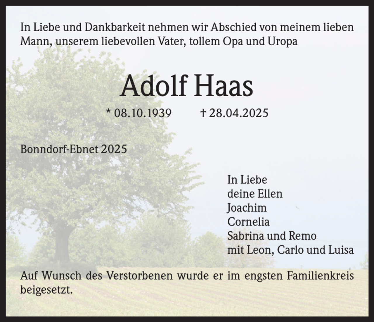 <p>In Liebe und Dankbarkeit nehmen wir Abschied von meinem lieben<br />Mann, unserem liebevollen Vater, tollem Opa und Uropa</p><p>Adolf Haas<br />* 08.10.1939</p><p>† 28.04.2025</p><p>Bonndorf-Ebnet 2025<br />In Liebe<br />deine Ellen<br />Joachim<br />Cornelia<br />Sabrina und Remo<br />mit Leon, Carlo und Luisa<br />Auf Wunsch des Verstorbenen wurde er im engsten Familienkreis<br />beigesetzt.</p>