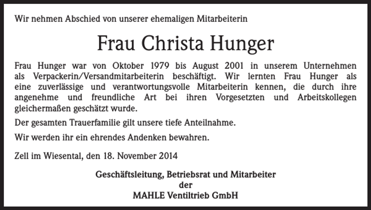 <p>Wir nehmen Abschied von unserer ehemaligen Mitarbeiterin</p><p>Frau Christa Hunger<br />Frau Hunger war von Oktober 1979 bis August 2001 in unserem Unternehmen<br />als Verpackerin/Versandmitarbeiterin beschäftigt. Wir lernten Frau Hunger als<br />eine zuverlässige und verantwortungsvolle Mitarbeiterin kennen, die durch ihre<br />angenehme und freundliche Art bei ihren Vorgesetzten und Arbeitskollegen<br />gleichermaßen geschätzt wurde.<br />Der gesamten Trauerfamilie gilt unsere tiefe Anteilnahme.<br />Wir werden ihr ein ehrendes Andenken bewahren.<br />Zell im Wiesental, den 18. November 2014<br />Geschäftsleitung, Betriebsrat und Mitarbeiter<br />der<br />MAHLE Ventiltrieb GmbH</p>
