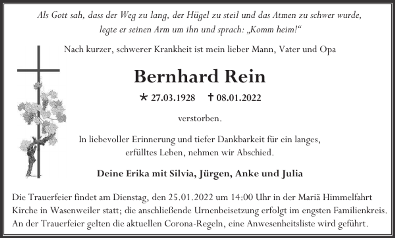 <p>Als Gott sah, dass der Weg zu lang, der Hügel zu steil und das Atmen zu schwer wurde,<br />legte er seinen Arm um ihn und sprach: „Komm heim!“<br />Nach kurzer, schwerer Krankheit ist mein lieber Mann, Vater und Opa</p><p>Bernhard Rein<br />* 27.03.1928</p><p>† 08.01.2022</p><p>verstorben.<br />In liebevoller Erinnerung und tiefer Dankbarkeit für ein langes,<br />erfülltes Leben, nehmen wir Abschied.<br />Deine Erika mit Silvia, Jürgen, Anke und Julia<br />Die Trauerfeier findet am Dienstag, den 25.01.2022 um 14:00 Uhr in der Mariä Himmelfahrt<br />Kirche in Wasenweiler statt; die anschließende Urnenbeisetzung erfolgt im engsten Familienkreis.<br />An der Trauerfeier gelten die aktuellen Corona-Regeln, eine Anwesenheitsliste wird geführt.</p>