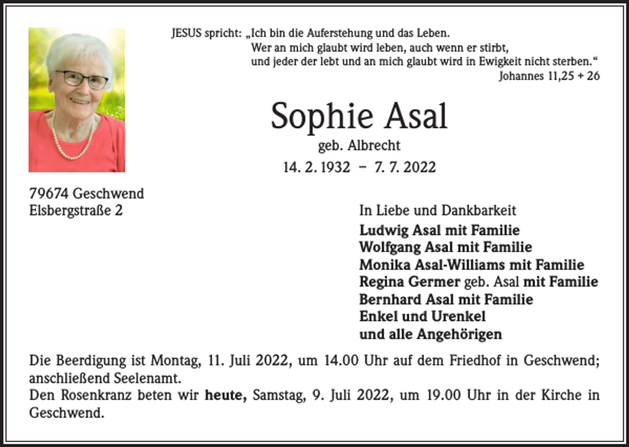 <p>JESUS spricht: „Ich bin die Auferstehung und das Leben.<br />Wer an mich glaubt wird leben, auch wenn er stirbt,<br />und jeder der lebt und an mich glaubt wird in Ewigkeit nicht sterben.“</p><p>Johannes 11,25 + 26</p><p>Sophie Asal<br />geb. Albrecht<br />14. 2. 1932 – 7. 7. 2022</p><p>79674 Geschwend<br />Elsbergstraße 2</p><p>In Liebe und Dankbarkeit<br />Ludwig Asal mit Familie<br />Wolfgang Asal mit Familie<br />Monika Asal-Williams mit Familie<br />Regina Germer geb. Asal mit Familie<br />Bernhard Asal mit Familie<br />Enkel und Urenkel<br />und alle Angehörigen</p><p>Die Beerdigung ist Montag, 11. Juli 2022, um 14.00 Uhr auf dem Friedhof in Geschwend;<br />anschließend Seelenamt.<br />Den Rosenkranz beten wir heute, Samstag, 9. Juli 2022, um 19.00 Uhr in der Kirche in<br />­Geschwend.</p>