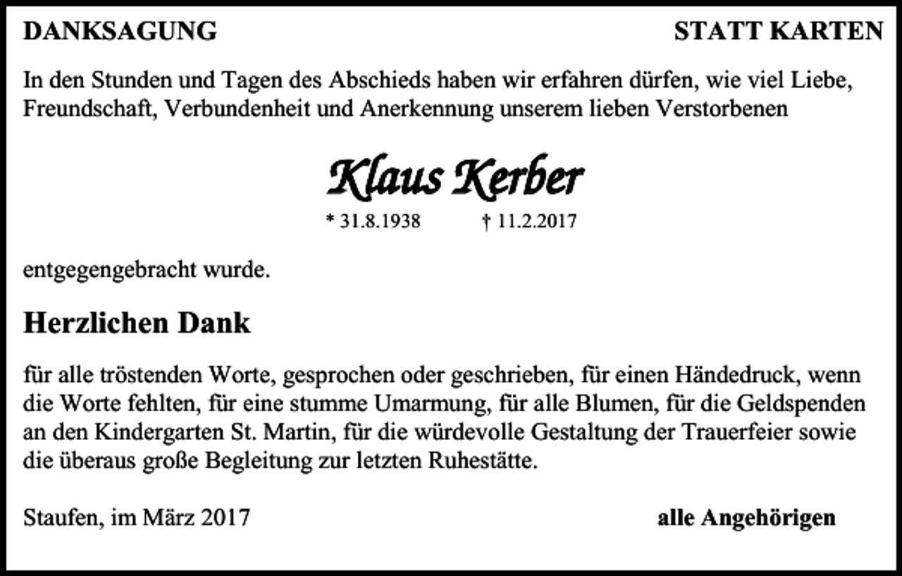 <p>DANKSAGUNG</p><p>STATT KARTEN</p><p>In den Stunden und Tagen des Abschieds haben wir erfahren dürfen, wie viel Liebe,<br />Freundschaft, Verbundenheit und Anerkennung unserem lieben Verstorbenen</p><p>Klaus Kerber<br />* 31.8.1938</p><p>† 11.2.2017</p><p>entgegengebracht wurde.</p><p>Herzlichen Dank<br />für alle tröstenden Worte, gesprochen oder geschrieben, für einen Händedruck, wenn<br />die Worte fehlten, für eine stumme Umarmung, für alle Blumen, für die Geldspenden<br />an den Kindergarten St. Martin, für die würdevolle Gestaltung der Trauerfeier sowie<br />die überaus große Begleitung zur letzten Ruhestätte.<br />Staufen, im März 2017</p><p>alle Angehörigen</p>