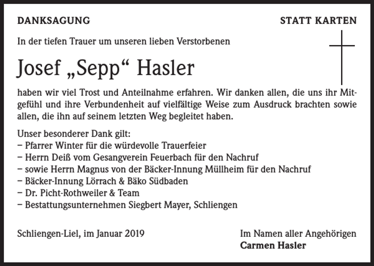 <p>DANKSAGUNG</p><p>STATT KARTEN</p><p>In der tiefen Trauer um unseren lieben Verstorbenen</p><p>Josef „Sepp“ Hasler<br />haben wir viel Trost und Anteilnahme erfahren. Wir danken allen, die uns ihr Mitgefühl und ihre Verbundenheit auf vielfältige Weise zum Ausdruck brachten sowie<br />allen, die ihn auf seinem letzten Weg begleitet haben.<br />Unser besonderer Dank gilt:<br />– Pfarrer Winter für die würdevolle Trauerfeier<br />– Herrn Deiß vom Gesangverein Feuerbach für den Nachruf<br />– sowie Herrn Magnus von der Bäcker-Innung Müllheim für den Nachruf<br />– Bäcker-Innung Lörrach &amp; Bäko Südbaden<br />– Dr. Picht-Rothweiler &amp; Team<br />– Bestattungsunternehmen Siegbert Mayer, Schliengen<br />Schliengen-Liel, im Januar 2019</p><p>Im Namen aller Angehörigen<br />Carmen Hasler</p>