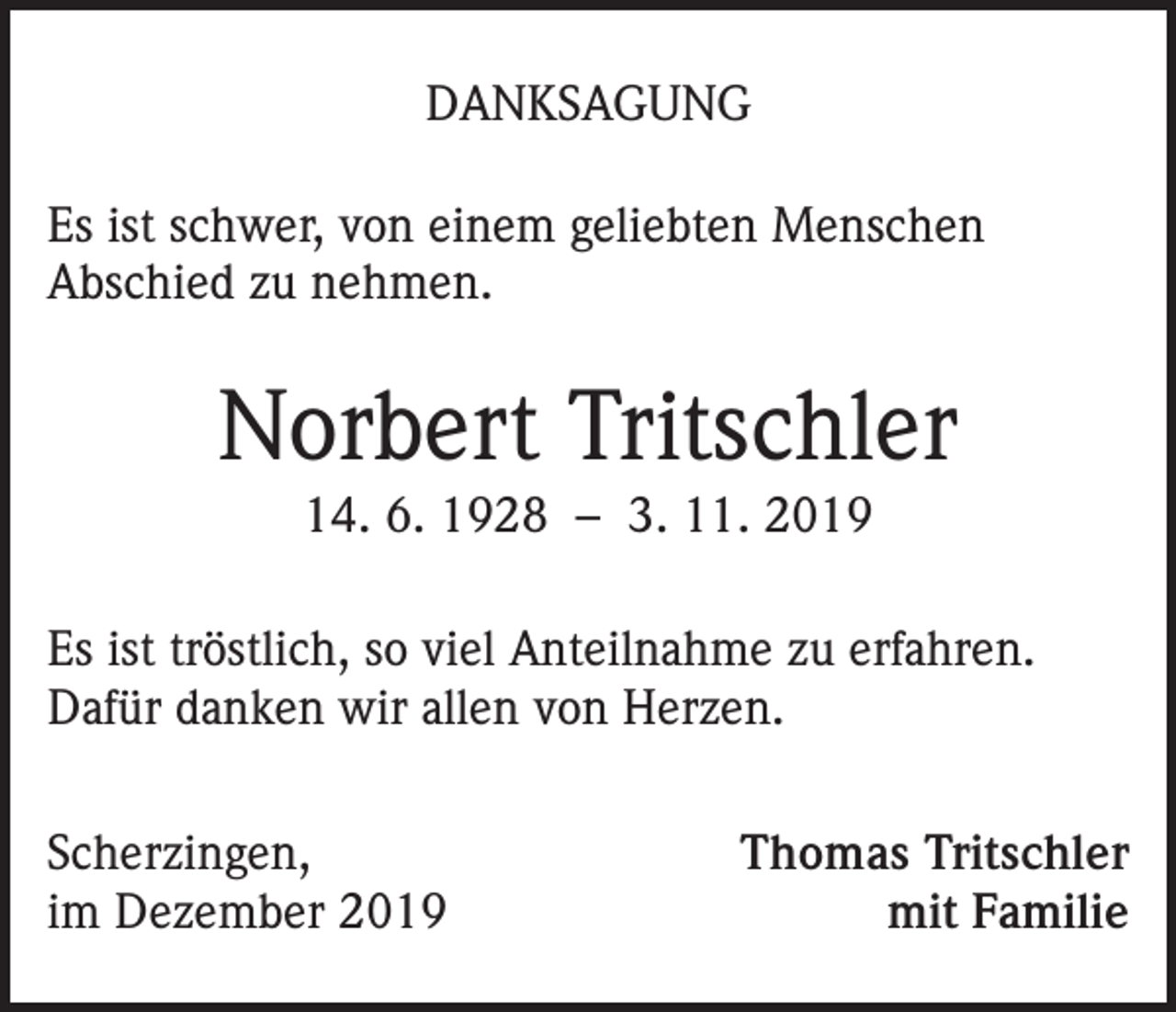 <p>DANKSAGUNG<br />Es ist schwer, von einem geliebten Menschen<br />Abschied zu nehmen.</p><p>Norbert Tritschler<br />14. 6. 1928 – 3. 11. 2019<br />Es ist tröstlich, so viel Anteilnahme zu erfahren.<br />Dafür danken wir allen von Herzen.<br />Scherzingen,<br />im Dezember 2019</p><p>Thomas Tritschler<br />mit Familie</p>