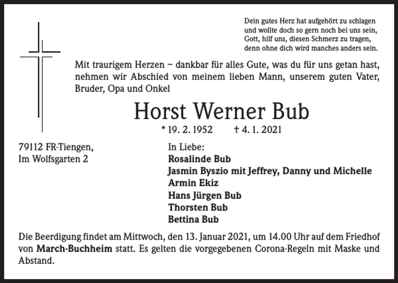 <p>Dein gutes Herz hat aufgehört zu schlagen<br />und wollte doch so gern noch bei uns sein,<br />Gott, hilf uns, diesen Schmerz zu tragen,<br />denn ohne dich wird manches anders sein.</p><p>Mit traurigem Herzen – dankbar für alles Gute, was du für uns getan hast,<br />nehmen wir Abschied von meinem lieben Mann, unserem guten Vater,<br />Bruder, Opa und Onkel</p><p>Horst Werner Bub<br />* 19. 2. 1952 † 4. 1. 2021</p><p>79112 FR-Tiengen,<br />In Liebe:<br />Im Wolfsgarten 2 Rosalinde Bub<br />Jasmin Byszio mit Jeffrey, Danny und Michelle<br />Armin Ekiz<br />Hans Jürgen Bub<br />Thorsten Bub<br />Bettina Bub<br />Die Beerdigung findet am Mittwoch, den 13. Januar 2021, um 14.00 Uhr auf dem ­Friedhof<br />von March-Buchheim statt. Es gelten die vorgegebenen Corona-Regeln mit Maske und<br />Abstand.</p>