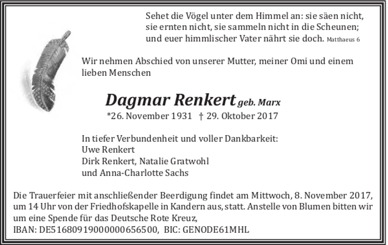 <p>S e h et die<br />Sehet<br />di e Vö<br />V ö ggel<br />el unter<br />u nt e r dem<br />d e m Himmel<br />Hi m m el aan:<br />n: sisie<br />e ssa<br />a eenn nicht,<br />ni c ht,<br />siee ernten<br />si<br />e r nt e n nicht,<br />ni c ht, si<br />siee ssammeln<br />a m m el n nicht<br />ni c ht iinn die<br />di e Scheunen;<br />S c h e u n e n;<br />uund<br />n d eeuer<br />u e r hi<br />himmlischer<br />m m li s c h e r VVater<br />at e r na<br />n a hhrt<br />rt sisie<br />e ddöch.<br />ö c h. MMatthaeus<br />att h a e u s 66<br />Wi r n nehmen<br />Wir<br />e h m e n AAbschied<br />b s c hi e d v vön<br />ö n u unserer<br />n s e r e r MMutter,<br />utt e r, mmeiner<br />ei n e r OOmi<br />mi u und<br />n d eieinem<br />ne m<br />lieben<br />li<br />e b e n Menschen<br />M e nsc h e n</p><p>DDagmar<br />a g m a r RRenkert<br />e n k e rt ggeb.<br />e b. Marx<br />M arx<br />**26.<br />2 6. Növember<br />N ö v e m b e r 193 9 3 1 †† 29.<br />2 9. OOktöber<br />kt ö b e r 22</p><p>I n tiefer<br />In<br />ti ef e r Verbundenheit<br />V e r b u n d e n h eit und<br />u n d völler<br />v öll e r Dankbarkeit:<br />D a n k b a r k eit:<br />UUwe<br />w e RRenkert<br />e n k e rt<br />Dirk<br />Di<br />r k RRenkert,<br />e n k e rt, Natalie<br />N at ali e GGratwöhl<br />r at w ö hl<br />uund<br />n d Anna-Charlötte<br />A n n a -C h a rl ött e SSachs<br />ac hs<br />Di e Tr<br />Die<br />Trauerfeier<br />a u e rf ei e r mit<br />mit aanschließender<br />n s c hli e ß e n d e r BBeerdigung<br />e e r di g u n g fifindet<br />n d et aam<br />m Mittwöch,<br />Mitt w ö c h, 8.8. NNövember<br />ö v e m b e r 22017,<br />0 1 7,<br />uum<br />m 11 Uhr<br />U h r vvön<br />ö n dder<br />e r Fri<br />Friedhöfskapelle<br />e d h öf s k a p ell e iin<br />n Kandern<br />K a n d e r n aaus,<br />u s, ststatt.<br />att. Anstelle<br />A n st ell e vvön<br />ö n Blumen<br />Bl u m e n bitt<br />bitten<br />e n wir<br />wi r<br />uum<br />m ei<br />eine<br />n e SSpende<br />p e n d e ffu<br />u rr ddas<br />a s Deutsche<br />D e ut s c h e Röte<br />R öt e Kreuz,<br />K r e u z,<br />IIBAN:<br />B A N: DDE51680919000000656500,<br />E 5 1 6 8 0 9 1 9 6 5 6 5 , BI<br />BIC:<br />C: GGENODE61MHL<br />E N O DE61 M HL</p>