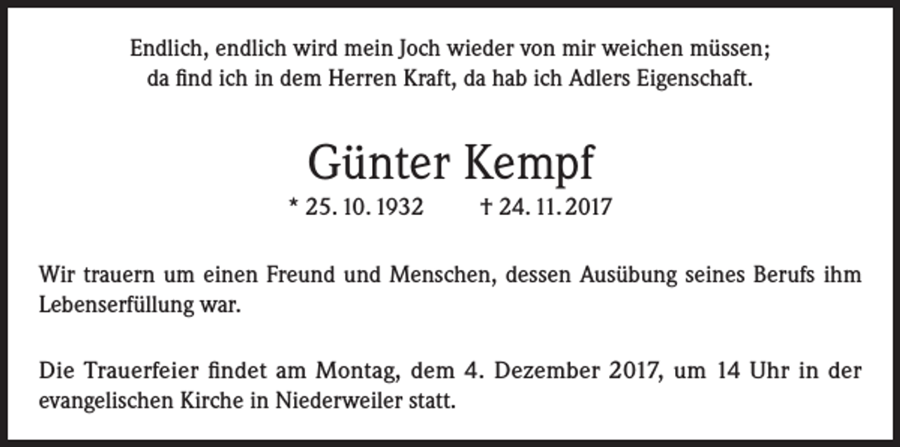 <p>Endlich, endlich wird mein Joch wieder von mir weichen müssen;<br />da find ich in dem Herren Kraft, da hab ich Adlers Eigenschaft.</p><p>Günter Kempf<br />* 25. 10. 1932</p><p>† 24. 11. 2017</p><p>Wir trauern um einen Freund und Menschen, dessen Ausübung seines Berufs ihm<br />Lebenserfüllung war.<br />Die Trauerfeier findet am Montag, dem 4. Dezember 2017, um 14 Uhr in der<br />evangelischen Kirche in Niederweiler statt.</p>