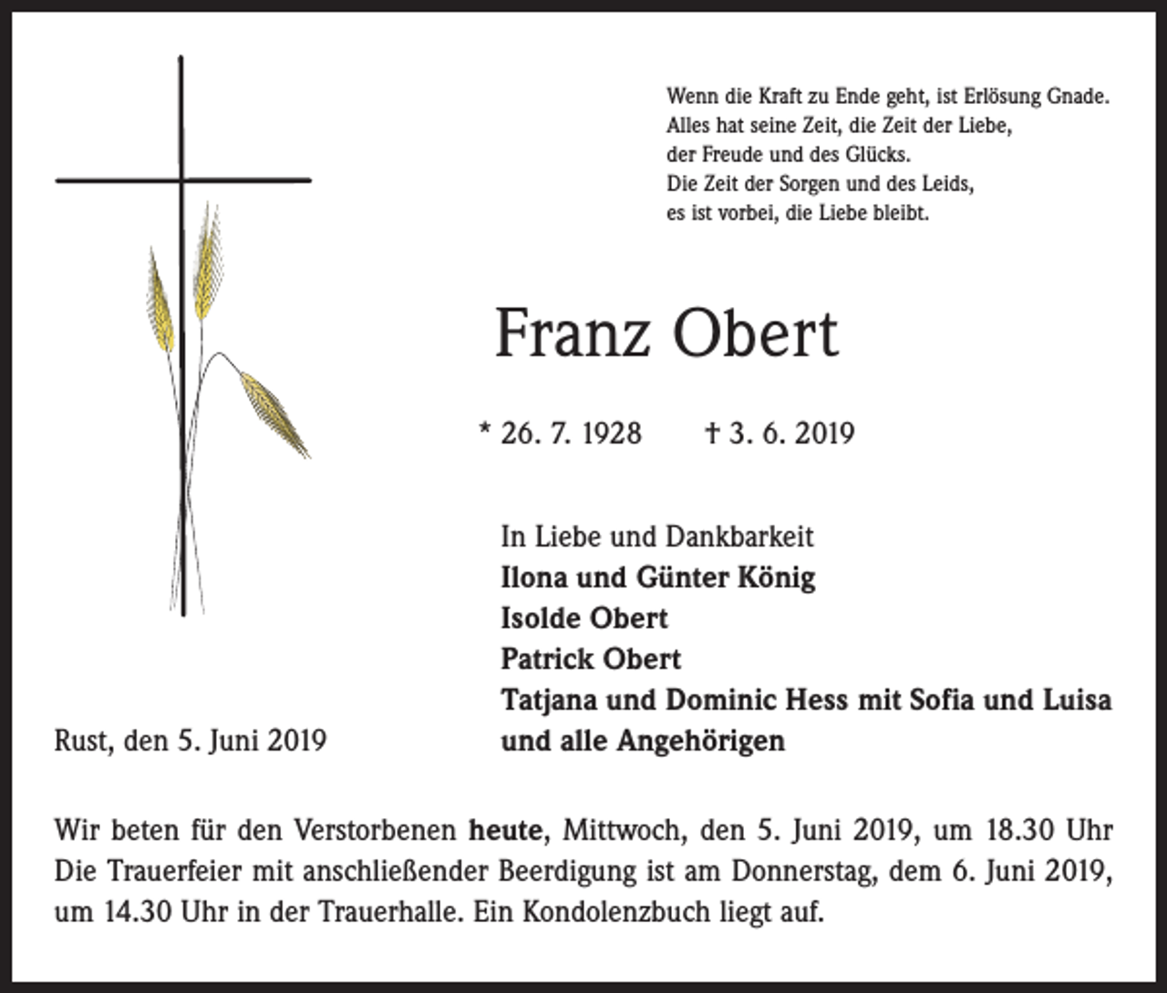 <p>Wenn die Kraft zu Ende geht, ist Erlösung Gnade.<br />Alles hat seine Zeit, die Zeit der Liebe,<br />der Freude und des Glücks.<br />Die Zeit der Sorgen und des Leids,<br />es ist vorbei, die Liebe bleibt.</p><p>Franz Obert<br />* 26. 7. 1928 † 3. 6. 2019</p><p>Rust, den 5. Juni 2019</p><p>In Liebe und Dankbarkeit<br />Ilona und Günter König<br />Isolde Obert<br />Patrick Obert<br />Tatjana und Dominic Hess mit Sofia und Luisa<br />und alle Angehörigen</p><p>Wir beten für den Verstorbenen heute, Mittwoch, den 5. Juni 2019, um 18.30 Uhr<br />Die Trauerfeier mit anschließender Beerdigung ist am Donnerstag, dem 6. Juni 2019,<br />um 14.30 Uhr in der Trauerhalle. Ein Kondolenzbuch liegt auf.</p>